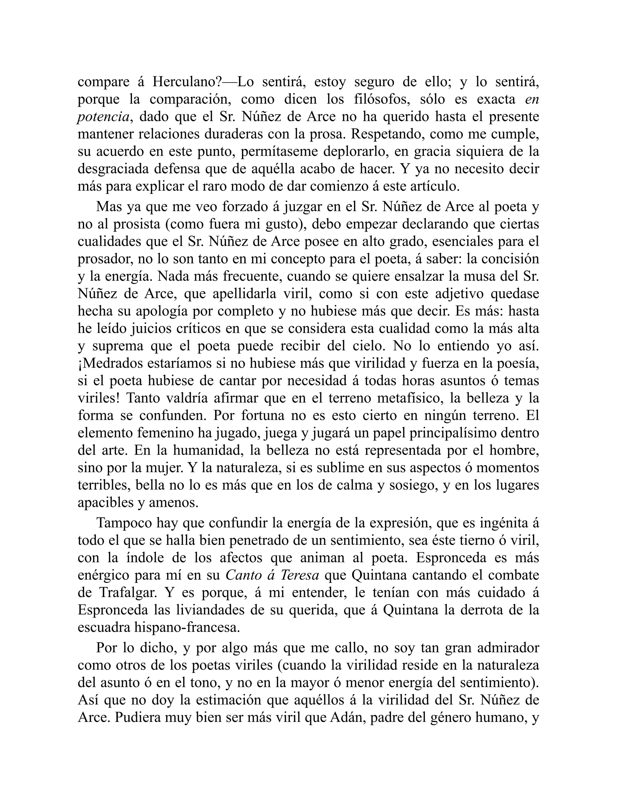 compare á Herculano?—Lo sentirá, estoy seguro de ello; y lo sentirá,
porque la comparación, como dicen los filósofos, sólo es exacta en
potencia, dado que el Sr. Núñez de Arce no ha querido hasta el presente
mantener relaciones duraderas con la prosa. Respetando, como me cumple,
su acuerdo en este punto, permítaseme deplorarlo, en gracia siquiera de la
desgraciada defensa que de aquélla acabo de hacer. Y ya no necesito decir
más para explicar el raro modo de dar comienzo á este artículo.
Mas ya que me veo forzado á juzgar en el Sr. Núñez de Arce al poeta y
no al prosista (como fuera mi gusto), debo empezar declarando que ciertas
cualidades que el Sr. Núñez de Arce posee en alto grado, esenciales para el
prosador, no lo son tanto en mi concepto para el poeta, á saber: la concisión
y la energía. Nada más frecuente, cuando se quiere ensalzar la musa del Sr.
Núñez de Arce, que apellidarla viril, como si con este adjetivo quedase
hecha su apología por completo y no hubiese más que decir. Es más: hasta
he leído juicios críticos en que se considera esta cualidad como la más alta
y suprema que el poeta puede recibir del cielo. No lo entiendo yo así.
¡Medrados estaríamos si no hubiese más que virilidad y fuerza en la poesía,
si el poeta hubiese de cantar por necesidad á todas horas asuntos ó temas
viriles! Tanto valdría afirmar que en el terreno metafísico, la belleza y la
forma se confunden. Por fortuna no es esto cierto en ningún terreno. El
elemento femenino ha jugado, juega y jugará un papel principalísimo dentro
del arte. En la humanidad, la belleza no está representada por el hombre,
sino por la mujer. Y la naturaleza, si es sublime en sus aspectos ó momentos
terribles, bella no lo es más que en los de calma y sosiego, y en los lugares
apacibles y amenos.
Tampoco hay que confundir la energía de la expresión, que es ingénita á
todo el que se halla bien penetrado de un sentimiento, sea éste tierno ó viril,
con la índole de los afectos que animan al poeta. Espronceda es más
enérgico para mí en su Canto á Teresa que Quintana cantando el combate
de Trafalgar. Y es porque, á mi entender, le tenían con más cuidado á
Espronceda las liviandades de su querida, que á Quintana la derrota de la
escuadra hispano-francesa.
Por lo dicho, y por algo más que me callo, no soy tan gran admirador
como otros de los poetas viriles (cuando la virilidad reside en la naturaleza
del asunto ó en el tono, y no en la mayor ó menor energía del sentimiento).
Así que no doy la estimación que aquéllos á la virilidad del Sr. Núñez de
Arce. Pudiera muy bien ser más viril que Adán, padre del género humano, y
 