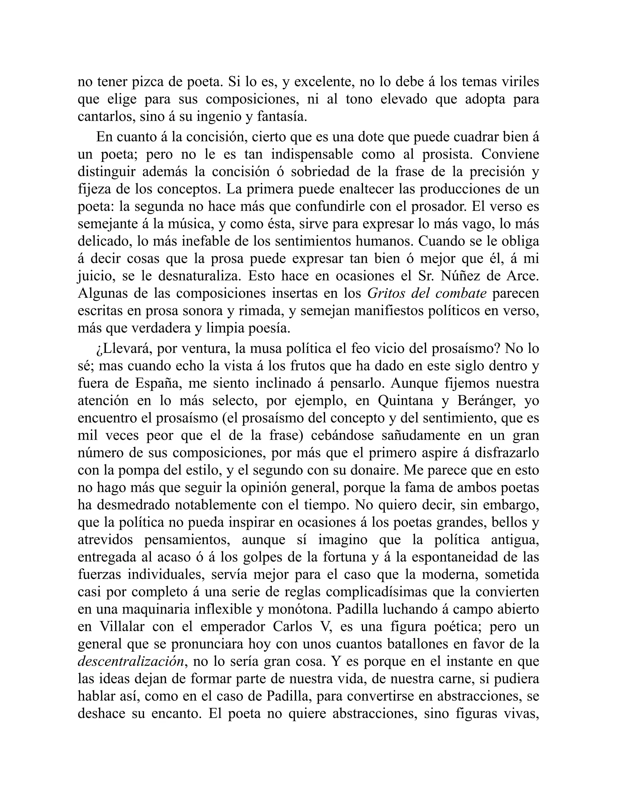 no tener pizca de poeta. Si lo es, y excelente, no lo debe á los temas viriles
que elige para sus composiciones, ni al tono elevado que adopta para
cantarlos, sino á su ingenio y fantasía.
En cuanto á la concisión, cierto que es una dote que puede cuadrar bien á
un poeta; pero no le es tan indispensable como al prosista. Conviene
distinguir además la concisión ó sobriedad de la frase de la precisión y
fijeza de los conceptos. La primera puede enaltecer las producciones de un
poeta: la segunda no hace más que confundirle con el prosador. El verso es
semejante á la música, y como ésta, sirve para expresar lo más vago, lo más
delicado, lo más inefable de los sentimientos humanos. Cuando se le obliga
á decir cosas que la prosa puede expresar tan bien ó mejor que él, á mi
juicio, se le desnaturaliza. Esto hace en ocasiones el Sr. Núñez de Arce.
Algunas de las composiciones insertas en los Gritos del combate parecen
escritas en prosa sonora y rimada, y semejan manifiestos políticos en verso,
más que verdadera y limpia poesía.
¿Llevará, por ventura, la musa política el feo vicio del prosaísmo? No lo
sé; mas cuando echo la vista á los frutos que ha dado en este siglo dentro y
fuera de España, me siento inclinado á pensarlo. Aunque fijemos nuestra
atención en lo más selecto, por ejemplo, en Quintana y Beránger, yo
encuentro el prosaísmo (el prosaísmo del concepto y del sentimiento, que es
mil veces peor que el de la frase) cebándose sañudamente en un gran
número de sus composiciones, por más que el primero aspire á disfrazarlo
con la pompa del estilo, y el segundo con su donaire. Me parece que en esto
no hago más que seguir la opinión general, porque la fama de ambos poetas
ha desmedrado notablemente con el tiempo. No quiero decir, sin embargo,
que la política no pueda inspirar en ocasiones á los poetas grandes, bellos y
atrevidos pensamientos, aunque sí imagino que la política antigua,
entregada al acaso ó á los golpes de la fortuna y á la espontaneidad de las
fuerzas individuales, servía mejor para el caso que la moderna, sometida
casi por completo á una serie de reglas complicadísimas que la convierten
en una maquinaria inflexible y monótona. Padilla luchando á campo abierto
en Villalar con el emperador Carlos V, es una figura poética; pero un
general que se pronunciara hoy con unos cuantos batallones en favor de la
descentralización, no lo sería gran cosa. Y es porque en el instante en que
las ideas dejan de formar parte de nuestra vida, de nuestra carne, si pudiera
hablar así, como en el caso de Padilla, para convertirse en abstracciones, se
deshace su encanto. El poeta no quiere abstracciones, sino figuras vivas,
 