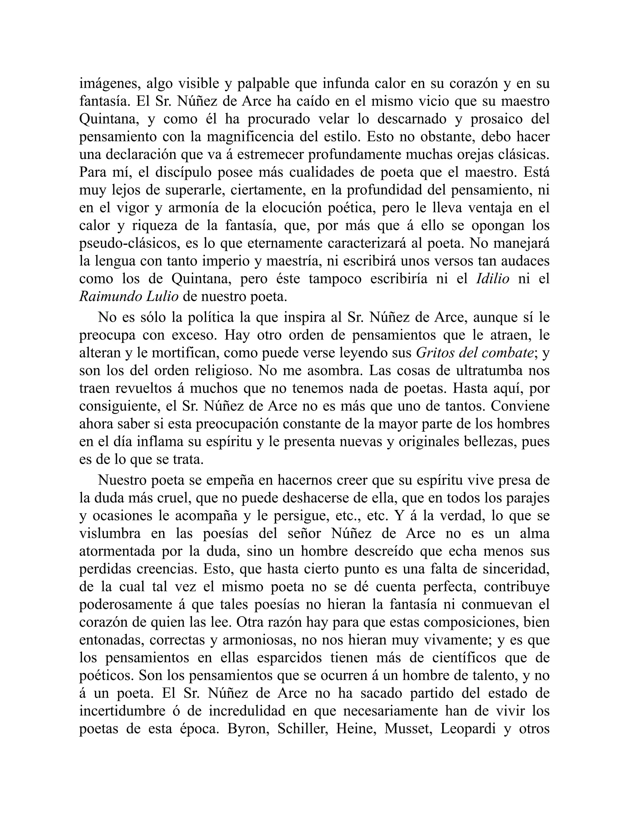 imágenes, algo visible y palpable que infunda calor en su corazón y en su
fantasía. El Sr. Núñez de Arce ha caído en el mismo vicio que su maestro
Quintana, y como él ha procurado velar lo descarnado y prosaico del
pensamiento con la magnificencia del estilo. Esto no obstante, debo hacer
una declaración que va á estremecer profundamente muchas orejas clásicas.
Para mí, el discípulo posee más cualidades de poeta que el maestro. Está
muy lejos de superarle, ciertamente, en la profundidad del pensamiento, ni
en el vigor y armonía de la elocución poética, pero le lleva ventaja en el
calor y riqueza de la fantasía, que, por más que á ello se opongan los
pseudo-clásicos, es lo que eternamente caracterizará al poeta. No manejará
la lengua con tanto imperio y maestría, ni escribirá unos versos tan audaces
como los de Quintana, pero éste tampoco escribiría ni el Idilio ni el
Raimundo Lulio de nuestro poeta.
No es sólo la política la que inspira al Sr. Núñez de Arce, aunque sí le
preocupa con exceso. Hay otro orden de pensamientos que le atraen, le
alteran y le mortifican, como puede verse leyendo sus Gritos del combate; y
son los del orden religioso. No me asombra. Las cosas de ultratumba nos
traen revueltos á muchos que no tenemos nada de poetas. Hasta aquí, por
consiguiente, el Sr. Núñez de Arce no es más que uno de tantos. Conviene
ahora saber si esta preocupación constante de la mayor parte de los hombres
en el día inflama su espíritu y le presenta nuevas y originales bellezas, pues
es de lo que se trata.
Nuestro poeta se empeña en hacernos creer que su espíritu vive presa de
la duda más cruel, que no puede deshacerse de ella, que en todos los parajes
y ocasiones le acompaña y le persigue, etc., etc. Y á la verdad, lo que se
vislumbra en las poesías del señor Núñez de Arce no es un alma
atormentada por la duda, sino un hombre descreído que echa menos sus
perdidas creencias. Esto, que hasta cierto punto es una falta de sinceridad,
de la cual tal vez el mismo poeta no se dé cuenta perfecta, contribuye
poderosamente á que tales poesías no hieran la fantasía ni conmuevan el
corazón de quien las lee. Otra razón hay para que estas composiciones, bien
entonadas, correctas y armoniosas, no nos hieran muy vivamente; y es que
los pensamientos en ellas esparcidos tienen más de científicos que de
poéticos. Son los pensamientos que se ocurren á un hombre de talento, y no
á un poeta. El Sr. Núñez de Arce no ha sacado partido del estado de
incertidumbre ó de incredulidad en que necesariamente han de vivir los
poetas de esta época. Byron, Schiller, Heine, Musset, Leopardi y otros
 