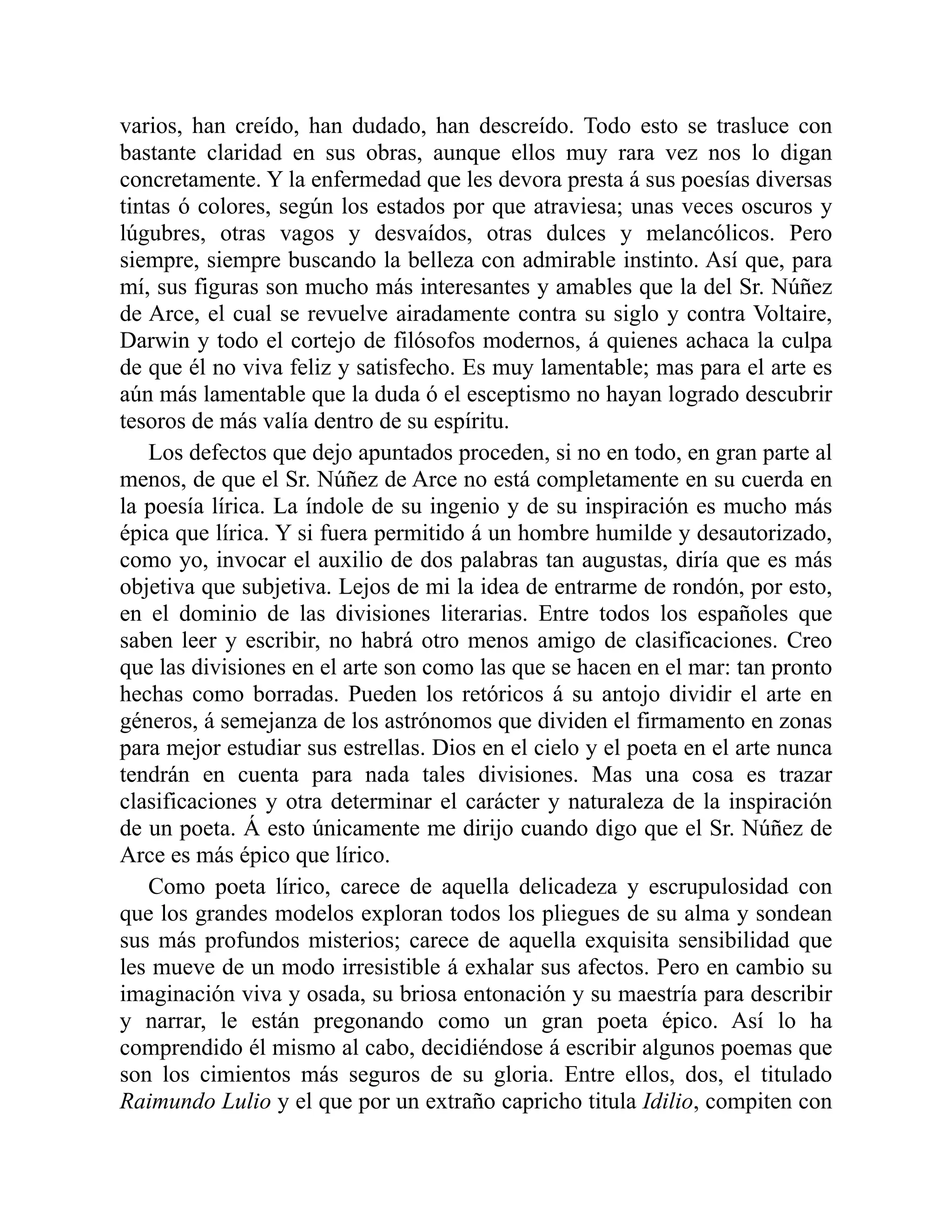 varios, han creído, han dudado, han descreído. Todo esto se trasluce con
bastante claridad en sus obras, aunque ellos muy rara vez nos lo digan
concretamente. Y la enfermedad que les devora presta á sus poesías diversas
tintas ó colores, según los estados por que atraviesa; unas veces oscuros y
lúgubres, otras vagos y desvaídos, otras dulces y melancólicos. Pero
siempre, siempre buscando la belleza con admirable instinto. Así que, para
mí, sus figuras son mucho más interesantes y amables que la del Sr. Núñez
de Arce, el cual se revuelve airadamente contra su siglo y contra Voltaire,
Darwin y todo el cortejo de filósofos modernos, á quienes achaca la culpa
de que él no viva feliz y satisfecho. Es muy lamentable; mas para el arte es
aún más lamentable que la duda ó el esceptismo no hayan logrado descubrir
tesoros de más valía dentro de su espíritu.
Los defectos que dejo apuntados proceden, si no en todo, en gran parte al
menos, de que el Sr. Núñez de Arce no está completamente en su cuerda en
la poesía lírica. La índole de su ingenio y de su inspiración es mucho más
épica que lírica. Y si fuera permitido á un hombre humilde y desautorizado,
como yo, invocar el auxilio de dos palabras tan augustas, diría que es más
objetiva que subjetiva. Lejos de mi la idea de entrarme de rondón, por esto,
en el dominio de las divisiones literarias. Entre todos los españoles que
saben leer y escribir, no habrá otro menos amigo de clasificaciones. Creo
que las divisiones en el arte son como las que se hacen en el mar: tan pronto
hechas como borradas. Pueden los retóricos á su antojo dividir el arte en
géneros, á semejanza de los astrónomos que dividen el firmamento en zonas
para mejor estudiar sus estrellas. Dios en el cielo y el poeta en el arte nunca
tendrán en cuenta para nada tales divisiones. Mas una cosa es trazar
clasificaciones y otra determinar el carácter y naturaleza de la inspiración
de un poeta. Á esto únicamente me dirijo cuando digo que el Sr. Núñez de
Arce es más épico que lírico.
Como poeta lírico, carece de aquella delicadeza y escrupulosidad con
que los grandes modelos exploran todos los pliegues de su alma y sondean
sus más profundos misterios; carece de aquella exquisita sensibilidad que
les mueve de un modo irresistible á exhalar sus afectos. Pero en cambio su
imaginación viva y osada, su briosa entonación y su maestría para describir
y narrar, le están pregonando como un gran poeta épico. Así lo ha
comprendido él mismo al cabo, decidiéndose á escribir algunos poemas que
son los cimientos más seguros de su gloria. Entre ellos, dos, el titulado
Raimundo Lulio y el que por un extraño capricho titula Idilio, compiten con
 