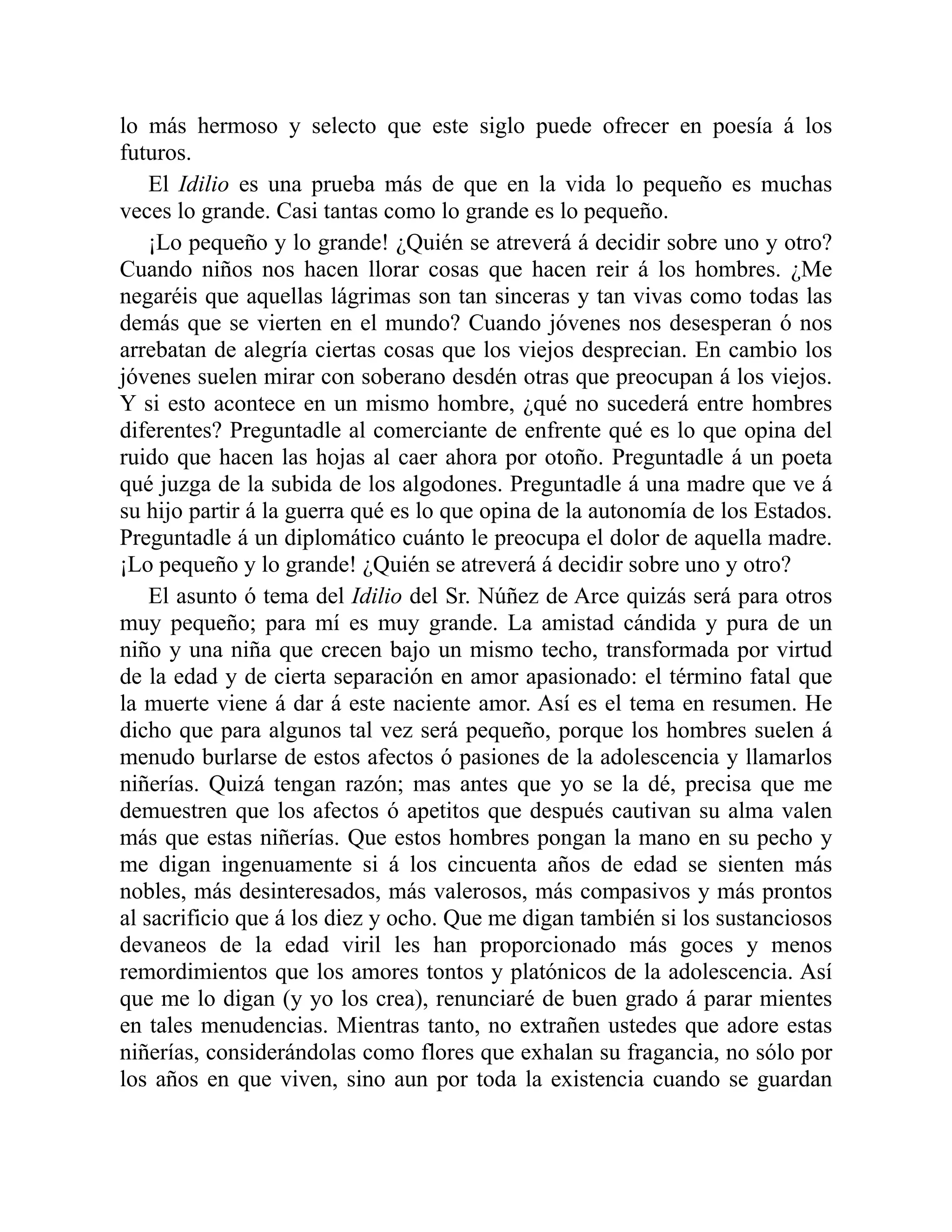 lo más hermoso y selecto que este siglo puede ofrecer en poesía á los
futuros.
El Idilio es una prueba más de que en la vida lo pequeño es muchas
veces lo grande. Casi tantas como lo grande es lo pequeño.
¡Lo pequeño y lo grande! ¿Quién se atreverá á decidir sobre uno y otro?
Cuando niños nos hacen llorar cosas que hacen reir á los hombres. ¿Me
negaréis que aquellas lágrimas son tan sinceras y tan vivas como todas las
demás que se vierten en el mundo? Cuando jóvenes nos desesperan ó nos
arrebatan de alegría ciertas cosas que los viejos desprecian. En cambio los
jóvenes suelen mirar con soberano desdén otras que preocupan á los viejos.
Y si esto acontece en un mismo hombre, ¿qué no sucederá entre hombres
diferentes? Preguntadle al comerciante de enfrente qué es lo que opina del
ruido que hacen las hojas al caer ahora por otoño. Preguntadle á un poeta
qué juzga de la subida de los algodones. Preguntadle á una madre que ve á
su hijo partir á la guerra qué es lo que opina de la autonomía de los Estados.
Preguntadle á un diplomático cuánto le preocupa el dolor de aquella madre.
¡Lo pequeño y lo grande! ¿Quién se atreverá á decidir sobre uno y otro?
El asunto ó tema del Idilio del Sr. Núñez de Arce quizás será para otros
muy pequeño; para mí es muy grande. La amistad cándida y pura de un
niño y una niña que crecen bajo un mismo techo, transformada por virtud
de la edad y de cierta separación en amor apasionado: el término fatal que
la muerte viene á dar á este naciente amor. Así es el tema en resumen. He
dicho que para algunos tal vez será pequeño, porque los hombres suelen á
menudo burlarse de estos afectos ó pasiones de la adolescencia y llamarlos
niñerías. Quizá tengan razón; mas antes que yo se la dé, precisa que me
demuestren que los afectos ó apetitos que después cautivan su alma valen
más que estas niñerías. Que estos hombres pongan la mano en su pecho y
me digan ingenuamente si á los cincuenta años de edad se sienten más
nobles, más desinteresados, más valerosos, más compasivos y más prontos
al sacrificio que á los diez y ocho. Que me digan también si los sustanciosos
devaneos de la edad viril les han proporcionado más goces y menos
remordimientos que los amores tontos y platónicos de la adolescencia. Así
que me lo digan (y yo los crea), renunciaré de buen grado á parar mientes
en tales menudencias. Mientras tanto, no extrañen ustedes que adore estas
niñerías, considerándolas como flores que exhalan su fragancia, no sólo por
los años en que viven, sino aun por toda la existencia cuando se guardan
 