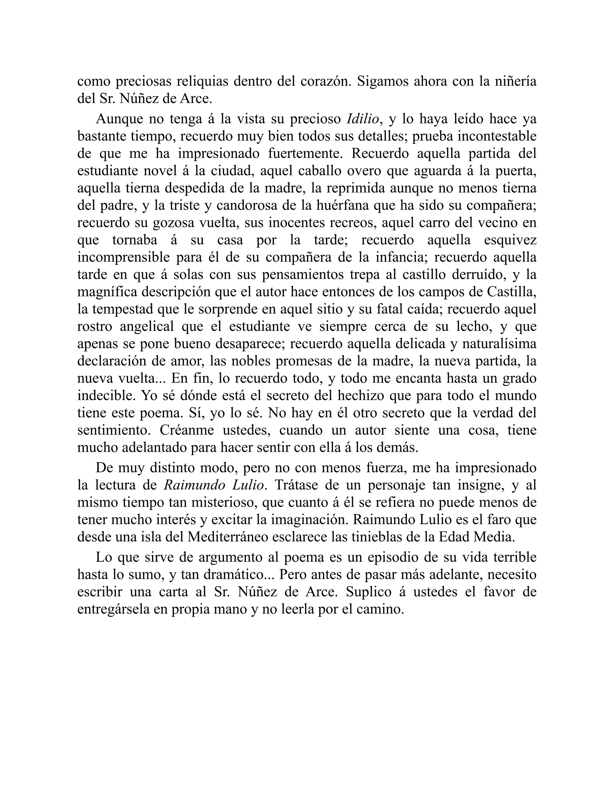 como preciosas reliquias dentro del corazón. Sigamos ahora con la niñería
del Sr. Núñez de Arce.
Aunque no tenga á la vista su precioso Idilio, y lo haya leído hace ya
bastante tiempo, recuerdo muy bien todos sus detalles; prueba incontestable
de que me ha impresionado fuertemente. Recuerdo aquella partida del
estudiante novel á la ciudad, aquel caballo overo que aguarda á la puerta,
aquella tierna despedida de la madre, la reprimida aunque no menos tierna
del padre, y la triste y candorosa de la huérfana que ha sido su compañera;
recuerdo su gozosa vuelta, sus inocentes recreos, aquel carro del vecino en
que tornaba á su casa por la tarde; recuerdo aquella esquivez
incomprensible para él de su compañera de la infancia; recuerdo aquella
tarde en que á solas con sus pensamientos trepa al castillo derruído, y la
magnífica descripción que el autor hace entonces de los campos de Castilla,
la tempestad que le sorprende en aquel sitio y su fatal caída; recuerdo aquel
rostro angelical que el estudiante ve siempre cerca de su lecho, y que
apenas se pone bueno desaparece; recuerdo aquella delicada y naturalísima
declaración de amor, las nobles promesas de la madre, la nueva partida, la
nueva vuelta... En fin, lo recuerdo todo, y todo me encanta hasta un grado
indecible. Yo sé dónde está el secreto del hechizo que para todo el mundo
tiene este poema. Sí, yo lo sé. No hay en él otro secreto que la verdad del
sentimiento. Créanme ustedes, cuando un autor siente una cosa, tiene
mucho adelantado para hacer sentir con ella á los demás.
De muy distinto modo, pero no con menos fuerza, me ha impresionado
la lectura de Raimundo Lulio. Trátase de un personaje tan insigne, y al
mismo tiempo tan misterioso, que cuanto á él se refiera no puede menos de
tener mucho interés y excitar la imaginación. Raimundo Lulio es el faro que
desde una isla del Mediterráneo esclarece las tinieblas de la Edad Media.
Lo que sirve de argumento al poema es un episodio de su vida terrible
hasta lo sumo, y tan dramático... Pero antes de pasar más adelante, necesito
escribir una carta al Sr. Núñez de Arce. Suplico á ustedes el favor de
entregársela en propia mano y no leerla por el camino.
 