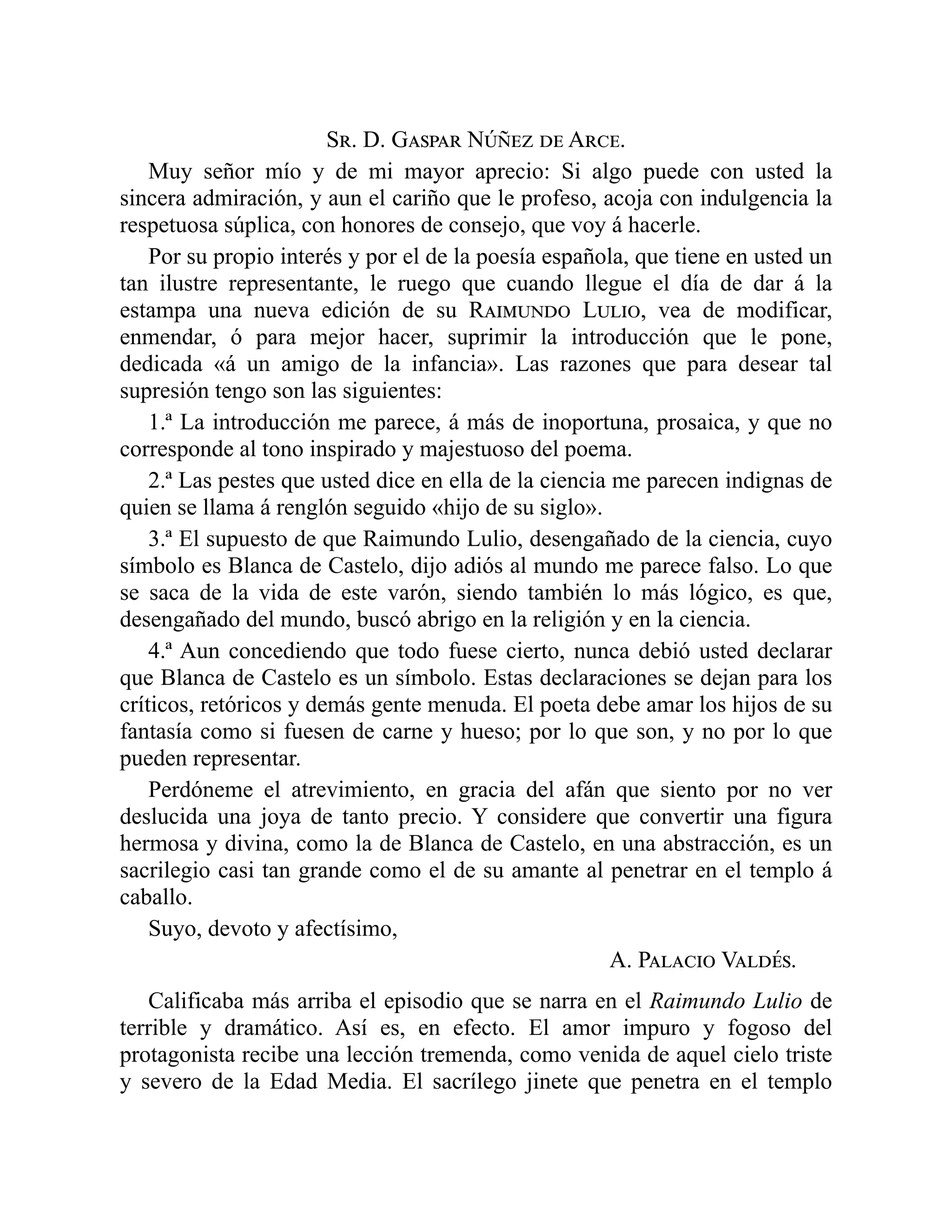 Sr. D. Gaspar Núñez de Arce.
Muy señor mío y de mi mayor aprecio: Si algo puede con usted la
sincera admiración, y aun el cariño que le profeso, acoja con indulgencia la
respetuosa súplica, con honores de consejo, que voy á hacerle.
Por su propio interés y por el de la poesía española, que tiene en usted un
tan ilustre representante, le ruego que cuando llegue el día de dar á la
estampa una nueva edición de su Raimundo Lulio, vea de modificar,
enmendar, ó para mejor hacer, suprimir la introducción que le pone,
dedicada «á un amigo de la infancia». Las razones que para desear tal
supresión tengo son las siguientes:
1.ª La introducción me parece, á más de inoportuna, prosaica, y que no
corresponde al tono inspirado y majestuoso del poema.
2.ª Las pestes que usted dice en ella de la ciencia me parecen indignas de
quien se llama á renglón seguido «hijo de su siglo».
3.ª El supuesto de que Raimundo Lulio, desengañado de la ciencia, cuyo
símbolo es Blanca de Castelo, dijo adiós al mundo me parece falso. Lo que
se saca de la vida de este varón, siendo también lo más lógico, es que,
desengañado del mundo, buscó abrigo en la religión y en la ciencia.
4.ª Aun concediendo que todo fuese cierto, nunca debió usted declarar
que Blanca de Castelo es un símbolo. Estas declaraciones se dejan para los
críticos, retóricos y demás gente menuda. El poeta debe amar los hijos de su
fantasía como si fuesen de carne y hueso; por lo que son, y no por lo que
pueden representar.
Perdóneme el atrevimiento, en gracia del afán que siento por no ver
deslucida una joya de tanto precio. Y considere que convertir una figura
hermosa y divina, como la de Blanca de Castelo, en una abstracción, es un
sacrilegio casi tan grande como el de su amante al penetrar en el templo á
caballo.
Suyo, devoto y afectísimo,
A. Palacio Valdés.
Calificaba más arriba el episodio que se narra en el Raimundo Lulio de
terrible y dramático. Así es, en efecto. El amor impuro y fogoso del
protagonista recibe una lección tremenda, como venida de aquel cielo triste
y severo de la Edad Media. El sacrílego jinete que penetra en el templo
 