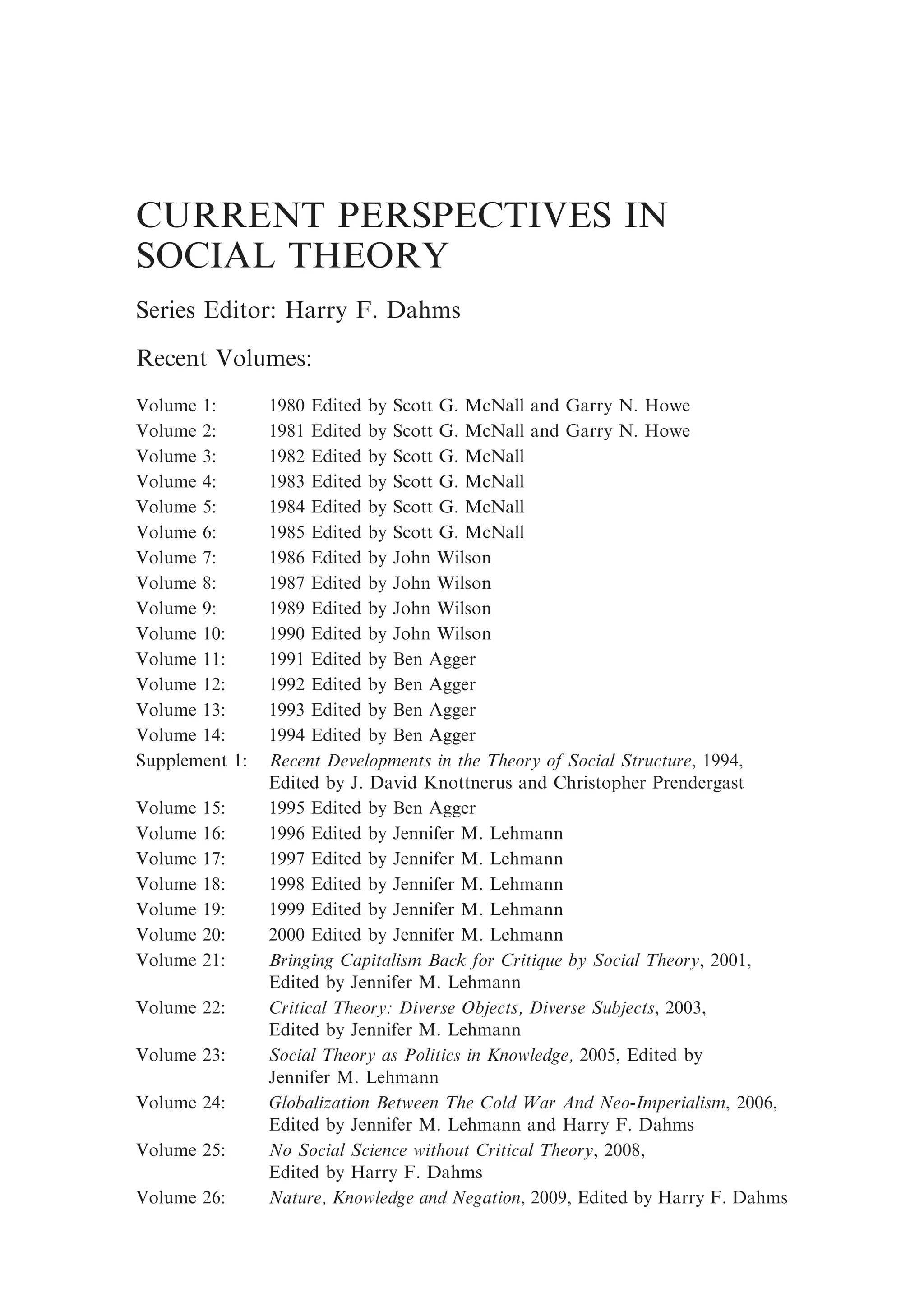 CURRENT PERSPECTIVES IN
SOCIAL THEORY
Series Editor: Harry F. Dahms
Recent Volumes:
Volume 1: 1980 Edited by Scott G. McNall and Garry N. Howe
Volume 2: 1981 Edited by Scott G. McNall and Garry N. Howe
Volume 3: 1982 Edited by Scott G. McNall
Volume 4: 1983 Edited by Scott G. McNall
Volume 5: 1984 Edited by Scott G. McNall
Volume 6: 1985 Edited by Scott G. McNall
Volume 7: 1986 Edited by John Wilson
Volume 8: 1987 Edited by John Wilson
Volume 9: 1989 Edited by John Wilson
Volume 10: 1990 Edited by John Wilson
Volume 11: 1991 Edited by Ben Agger
Volume 12: 1992 Edited by Ben Agger
Volume 13: 1993 Edited by Ben Agger
Volume 14: 1994 Edited by Ben Agger
Supplement 1: Recent Developments in the Theory of Social Structure, 1994,
Edited by J. David Knottnerus and Christopher Prendergast
Volume 15: 1995 Edited by Ben Agger
Volume 16: 1996 Edited by Jennifer M. Lehmann
Volume 17: 1997 Edited by Jennifer M. Lehmann
Volume 18: 1998 Edited by Jennifer M. Lehmann
Volume 19: 1999 Edited by Jennifer M. Lehmann
Volume 20: 2000 Edited by Jennifer M. Lehmann
Volume 21: Bringing Capitalism Back for Critique by Social Theory, 2001,
Edited by Jennifer M. Lehmann
Volume 22: Critical Theory: Diverse Objects, Diverse Subjects, 2003,
Edited by Jennifer M. Lehmann
Volume 23: Social Theory as Politics in Knowledge, 2005, Edited by
Jennifer M. Lehmann
Volume 24: Globalization Between The Cold War And Neo-Imperialism, 2006,
Edited by Jennifer M. Lehmann and Harry F. Dahms
Volume 25: No Social Science without Critical Theory, 2008,
Edited by Harry F. Dahms
Volume 26: Nature, Knowledge and Negation, 2009, Edited by Harry F. Dahms
 