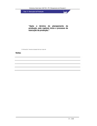 Workshop Visão Geral SAP R/3 - PP ( Planejamento de Produção )
5 - 110
 SAP Brasil 2000 - Treinamento de Integração “Boot Camp” versão 4.6B
Cap. 5 - Execução da Produção
“Após o término do planejamento da“Após o término do planejamento da
produção, este capítulo inicia o processo deprodução, este capítulo inicia o processo de
execução da produção.”execução da produção.”
Notas:
 