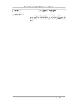 Workshop Visão Geral SAP R/3 - PP ( Planejamento de Produção )
5 - 111
Exercício 5 Execução da Produção
Objetivo do Ex. 5
O objetivo dessa fase é executar o ciclo de produção dos patins
in-line modelo A ao mesmo tempo em que treina o participante nas
funcionalidades de execução de produção do sistema SAP R/3 versão
4.6B.
 
