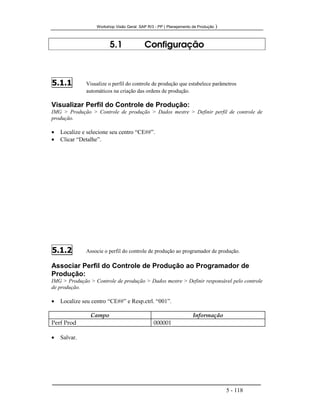 Workshop Visão Geral SAP R/3 - PP ( Planejamento de Produção )
5 - 118
5.1 Configuração
5.1.1 Visualize o perfil do controle de produção que estabelece parâmetros
automáticos na criação das ordens de produção.
Visualizar Perfil do Controle de Produção:
IMG > Produção > Controle de produção > Dados mestre > Definir perfil de controle de
produção.
• Localize e selecione seu centro “CE##”.
• Clicar “Detalhe”.
5.1.2 Associe o perfil do controle de produção ao programador de produção.
Associar Perfil do Controle de Produção ao Programador de
Produção:
IMG > Produção > Controle de produção > Dados mestre > Definir responsável pelo controle
de produção.
• Localize seu centro “CE##” e Resp.ctrl. “001”.
Campo Informação
Perf Prod 000001
• Salvar.
 