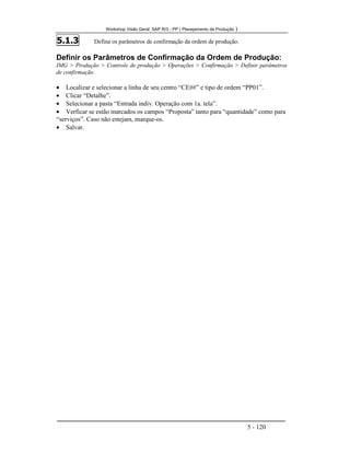 Workshop Visão Geral SAP R/3 - PP ( Planejamento de Produção )
5 - 120
5.1.3 Defina os parâmetros de confirmação da ordem de produção.
Definir os Parâmetros de Confirmação da Ordem de Produção:
IMG > Produção > Controle de produção > Operações > Confirmação > Definir parâmetros
de confirmação.
• Localizar e selecionar a linha de seu centro “CE##” e tipo de ordem “PP01”.
• Clicar “Detalhe”.
• Selecionar a pasta “Entrada indiv. Operação com 1a. tela”.
• Verficar se estão marcados os campos “Proposta” tanto para “quantidade” como para
“serviços”. Caso não estejam, marque-os.
• Salvar.
 