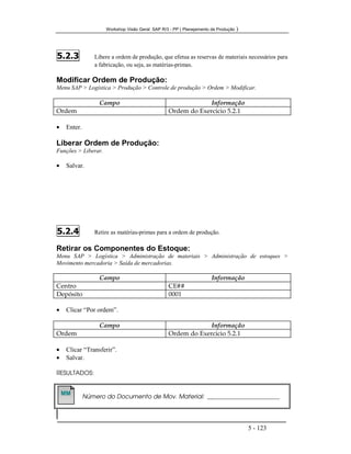 Workshop Visão Geral SAP R/3 - PP ( Planejamento de Produção )
5 - 123
5.2.3 Libere a ordem de produção, que efetua as reservas de materiais necessários para
a fabricação, ou seja, as matérias-primas.
Modificar Ordem de Produção:
Menu SAP > Logística > Produção > Controle de produção > Ordem > Modificar.
Campo Informação
Ordem Ordem do Exercicio 5.2.1
• Enter.
Liberar Ordem de Produção:
Funções > Liberar.
• Salvar.
5.2.4 Retire as matérias-primas para a ordem de produção.
Retirar os Componentes do Estoque:
Menu SAP > Logística > Administração de materiais > Administração de estoques >
Movimento mercadoria > Saída de mercadorias.
Campo Informação
Centro CE##
Depósito 0001
• Clicar “Por ordem”.
Campo Informação
Ordem Ordem do Exercicio 5.2.1
• Clicar “Transferir”.
• Salvar.
RESULTADOS:
Número do Documento de Mov. Material: ___________________________
MMMM
 