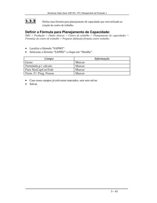 Workshop Visão Geral SAP R/3 - PP ( Planejamento de Produção )
5 - 43
1.3.3 Defina uma fórmula para planejamento de capacidade que será utilizada na
criação do centro de trabalho.
Definir a Fórmula para Planejamento de Capacidade:
IMG > Produção > Dados básicos > Centro de trabalho > Planejamento de capacidades >
Fórmulas do centro de trabalho > Preparar definição fórmula centro trabalho.
• Localize a fórmula “SAP002”.
• Selecione a fórmula “SAP002” e clique em “Detalhe”.
Campo Informação
Gerar Marcar
Permitido p/ cálculo Marcar
Para NecCapCenTrab Marcar
Perm. P/ Prog. Prazos Marcar
• Caso esses campos já estiverem marcados, saia sem salvar.
• Salvar.
 