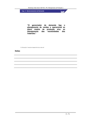Workshop Visão Geral SAP R/3 - PP ( Planejamento de Produção )
5 - 71
 SAP Brasil 2000 - Treinamento de Integração “Boot Camp” versão 4.6B
Cap. 2 - Gerenciamento de Demanda
“O gerenciador de demanda liga o“O gerenciador de demanda liga o
planejamento de vendas e operacional aoplanejamento de vendas e operacional ao
plano mestre de produção e/ou aoplano mestre de produção e/ou ao
planejamento das necessidades dosplanejamento das necessidades dos
materiais.”materiais.”
Notas:
 