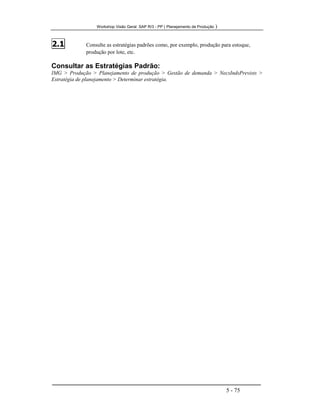 Workshop Visão Geral SAP R/3 - PP ( Planejamento de Produção )
5 - 75
2.1 Consulte as estratégias padrões como, por exemplo, produção para estoque,
produção por lote, etc.
Consultar as Estratégias Padrão:
IMG > Produção > Planejamento de produção > Gestão de demanda > NecsIndsPrevists >
Estratégia de planejamento > Determinar estratégia.
 