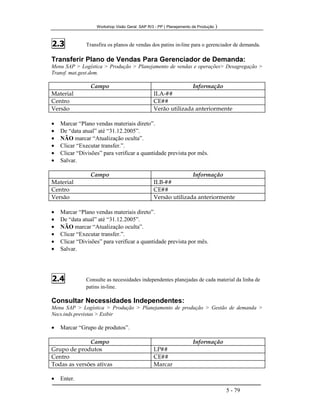 Workshop Visão Geral SAP R/3 - PP ( Planejamento de Produção )
5 - 79
2.3 Transfira os planos de vendas dos patins in-line para o gerenciador de demanda.
Transferir Plano de Vendas Para Gerenciador de Demanda:
Menu SAP > Logística > Produção > Planejamento de vendas e operações> Desagregação >
Transf. mat.gest.dem.
Campo Informação
Material ILA-##
Centro CE##
Versão Verão utilizada anteriormente
• Marcar “Plano vendas materiais direto”.
• De “data atual” até “31.12.2005”.
• NÃO marcar “Atualização oculta”.
• Clicar “Executar transfer.”.
• Clicar “Divisões” para verificar a quantidade prevista por mês.
• Salvar.
Campo Informação
Material ILB-##
Centro CE##
Versão Versão utilizada anteriormente
• Marcar “Plano vendas materiais direto”.
• De “data atual” até “31.12.2005”.
• NÃO marcar “Atualização oculta”.
• Clicar “Executar transfer.”.
• Clicar “Divisões” para verificar a quantidade prevista por mês.
• Salvar.
2.4 Consulte as necessidades independentes planejadas de cada material da linha de
patins in-line.
Consultar Necessidades Independentes:
Menu SAP > Logística > Produção > Planejamento de produção > Gestão de demanda >
Necs.inds.previstas > Exibir
• Marcar “Grupo de produtos”.
Campo Informação
Grupo de produtos LP##
Centro CE##
Todas as versões ativas Marcar
• Enter.
 