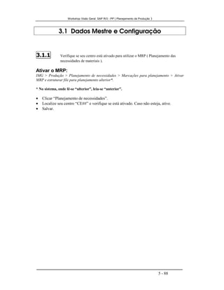 Workshop Visão Geral SAP R/3 - PP ( Planejamento de Produção )
5 - 88
3.1 Dados Mestre e Configuração
3.1.1 Verifique se seu centro está ativado para utilizar o MRP ( Planejamento das
necessidades de materiais ).
Ativar o MRP:
IMG > Produção > Planejamento de necessidades > Marcações para planejamento > Ativar
MRP e estruturar file para planejamento ulterior*.
* No sistema, onde lê-se “ulterior”, leia-se “anterior”.
• Clicar “Planejamento de necessidades”.
• Localize seu centro “CE##” e verifique se está ativado. Caso não esteja, ative.
• Salvar.
 