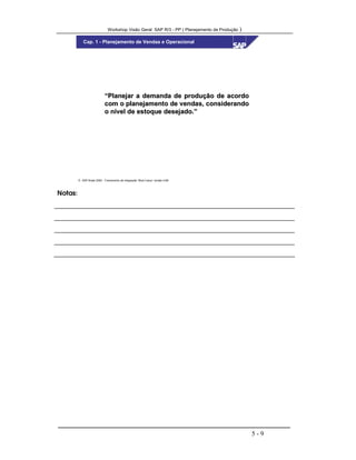 Workshop Visão Geral SAP R/3 - PP ( Planejamento de Produção )
5 - 9
 SAP Brasil 2000 - Treinamento de Integração “Boot Camp” versão 4.6B
Cap. 1 - Planejamento de Vendas e Operacional
“Planejar a demanda de produção de acordo“Planejar a demanda de produção de acordo
com o planejamento de vendas, considerandocom o planejamento de vendas, considerando
o nível de estoque desejado.”o nível de estoque desejado.”
Notas:
 