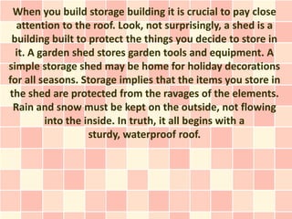 When you build storage building it is crucial to pay close
  attention to the roof. Look, not surprisingly, a shed is a
 building built to protect the things you decide to store in
  it. A garden shed stores garden tools and equipment. A
simple storage shed may be home for holiday decorations
for all seasons. Storage implies that the items you store in
the shed are protected from the ravages of the elements.
 Rain and snow must be kept on the outside, not flowing
         into the inside. In truth, it all begins with a
                   sturdy, waterproof roof.
 