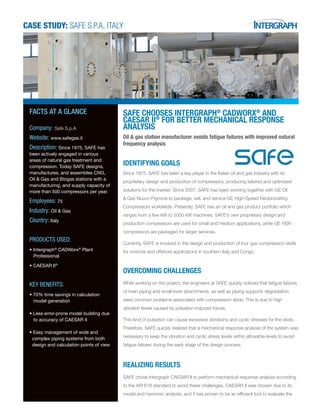 CASE STUDY: SAFE S.P.A, ITALY
SAFE CHOOSES INTERGRAPH®
CADWORX®
AND
CAESAR II®
FOR BETTER MECHANICAL RESPONSE
ANALYSIS
Oil & gas station manufacturer avoids fatigue failures with improved natural
frequency analysis
IDENTIFYING GOALS
Since 1975, SAFE has been a key player in the Italian oil and gas industry with its
proprietary design and production of compressors, producing tailored and optimized
solutions for the market. Since 2007, SAFE has been working together with GE Oil
& Gas Nuovo Pignone to package, sell, and service GE High-Speed Reciprocating
Compressors worldwide. Presently, SAFE has an oil and gas product portfolio which
ranges from a few kW to 5000 kW machines. SAFE’s own proprietary design and
production compressors are used for small and medium applications, while GE HSR
compressors are packaged for larger services.
Currently, SAFE is involved in the design and production of four gas compression skids
for onshore and offshore applications in southern Italy and Congo.
OVERCOMING CHALLENGES
While working on the project, the engineers at SAFE quickly noticed that fatigue failures
of main piping and small-bore attachments, as well as piping supports degradation,
were common problems associated with compression skids. This is due to high
vibration levels caused by pulsation-induced forces.
This kind of pulsation can cause excessive vibrations and cyclic stresses for the skids.
Therefore, SAFE quickly realized that a mechanical response analysis of the system was
necessary to keep the vibration and cyclic stress levels within allowable levels to avoid
fatigue failures during the early stage of the design process.
REALIZING RESULTS
SAFE chose Intergraph CAESAR II to perform mechanical response analysis according
to the API 618 standard to avoid these challenges. CAESAR II was chosen due to its
modal and harmonic analysis, and it has proven to be an efﬁcient tool to evaluate the
FACTS AT A GLANCE
Company: Safe S.p.A
Website: www.safegas.it
Description: Since 1975, SAFE has
been actively engaged in various
areas of natural gas treatment and
compression. Today SAFE designs,
manufactures, and assembles CNG,
Oil & Gas and Biogas stations with a
manufacturing, and supply capacity of
more than 500 compressors per year.
Employees: 75
Industry: Oil & Gas
Country: Italy
PRODUCTS USED:
• Intergraph®
CADWorx®
Plant
Professional
• CAESAR II®
KEY BENEFITS:
• 70% time savings in calculation
model generation
• Less error-prone model building due
to accuracy of CAESAR II
• Easy management of wide and
complex piping systems from both
design and calculation points of view
 