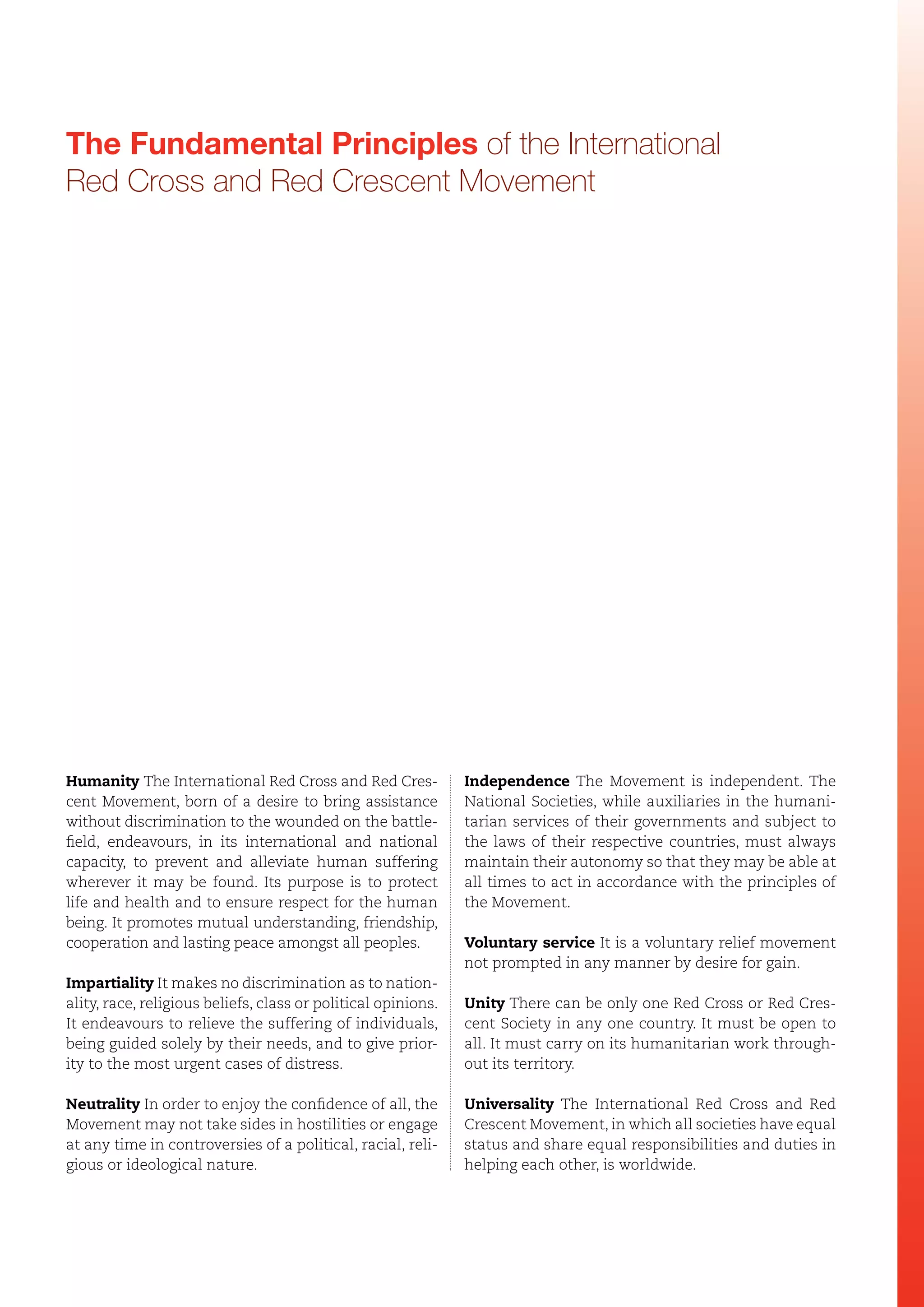 The Fundamental Principles of the International
Red Cross and Red Crescent Movement

Humanity The International Red Cross and Red Crescent Movement, born of a desire to bring assistance
without discrimination to the wounded on the battlefield, endeavours, in its international and national
capacity, to prevent and alleviate human suffering
wherever it may be found. Its purpose is to protect
life and health and to ensure respect for the human
being. It promotes mutual understanding, friendship,
cooperation and lasting peace amongst all peoples.

Independence The Movement is independent. The
National Societies, while auxiliaries in the humanitarian services of their governments and subject to
the laws of their respective countries, must always
maintain their autonomy so that they may be able at
all times to act in accordance with the principles of
the Movement.
Voluntary service It is a voluntary relief movement
not prompted in any manner by desire for gain.

Impartiality It makes no discrimination as to nationality, race, religious beliefs, class or political opinions.
It endeavours to relieve the suffering of individuals,
being guided solely by their needs, and to give priority to the most urgent cases of distress.

Unity There can be only one Red Cross or Red Crescent Society in any one country. It must be open to
all. It must carry on its humanitarian work throughout its territory.

Neutrality In order to enjoy the confidence of all, the
Movement may not take sides in hostilities or engage
at any time in controversies of a political, racial, religious or ideological nature.

Universality The International Red Cross and Red
Crescent Movement, in which all societies have equal
status and share equal responsibilities and duties in
helping each other, is worldwide.

 