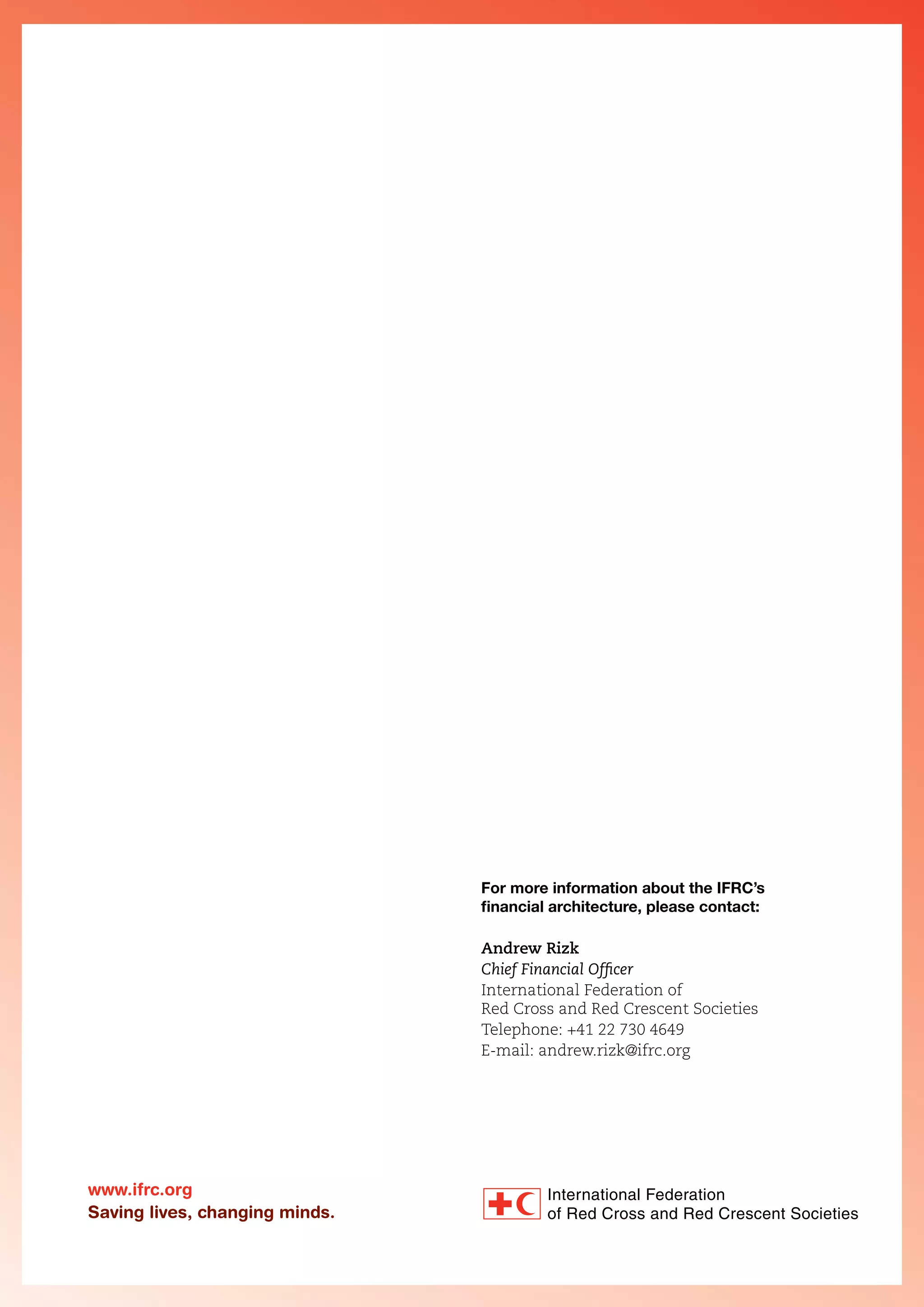 For more information about the IFRC’s
financial architecture, please contact:
Andrew Rizk
Chief Financial Officer
International Federation of
Red Cross and Red Crescent Societies
Telephone: +41 22 730 4649
E-mail: andrew.rizk@ifrc.org

www.ifrc.org
Saving lives, changing minds.

 