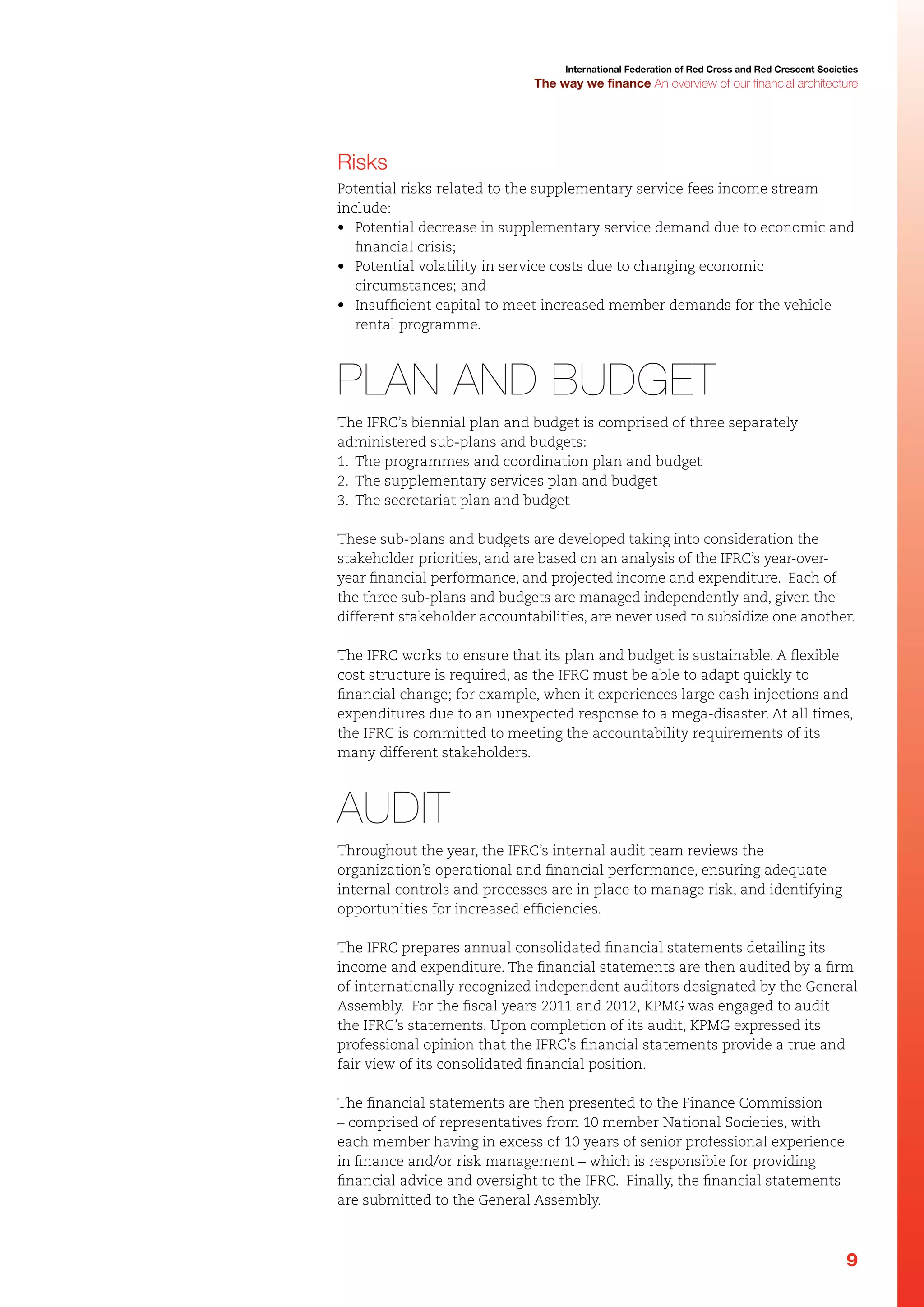 International Federation of Red Cross and Red Crescent Societies

The way we finance An overview of our financial architecture

Risks
Potential risks related to the supplementary service fees income stream
include:
•	 Potential decrease in supplementary service demand due to economic and
financial crisis;
•	 Potential volatility in service costs due to changing economic
circumstances; and
•	 Insufficient capital to meet increased member demands for the vehicle
rental programme.

Plan and budget
The IFRC’s biennial plan and budget is comprised of three separately
administered sub-plans and budgets:
1.	 The programmes and coordination plan and budget
2.	 The supplementary services plan and budget
3.	 The secretariat plan and budget
These sub-plans and budgets are developed taking into consideration the
stakeholder priorities, and are based on an analysis of the IFRC’s year-overyear financial performance, and projected income and expenditure. Each of
the three sub-plans and budgets are managed independently and, given the
different stakeholder accountabilities, are never used to subsidize one another.
The IFRC works to ensure that its plan and budget is sustainable. A flexible
cost structure is required, as the IFRC must be able to adapt quickly to
financial change; for example, when it experiences large cash injections and
expenditures due to an unexpected response to a mega-disaster. At all times,
the IFRC is committed to meeting the accountability requirements of its
many different stakeholders.

Audit
Throughout the year, the IFRC’s internal audit team reviews the
organization’s operational and financial performance, ensuring adequate
internal controls and processes are in place to manage risk, and identifying
opportunities for increased efficiencies.
The IFRC prepares annual consolidated financial statements detailing its
income and expenditure. The financial statements are then audited by a firm
of internationally recognized independent auditors designated by the General
Assembly. For the fiscal years 2011 and 2012, KPMG was engaged to audit
the IFRC’s statements. Upon completion of its audit, KPMG expressed its
professional opinion that the IFRC’s financial statements provide a true and
fair view of its consolidated financial position.
The financial statements are then presented to the Finance Commission
– comprised of representatives from 10 member National Societies, with
each member having in excess of 10 years of senior professional experience
in finance and/or risk management – which is responsible for providing
financial advice and oversight to the IFRC. Finally, the financial statements
are submitted to the General Assembly.

9

 
