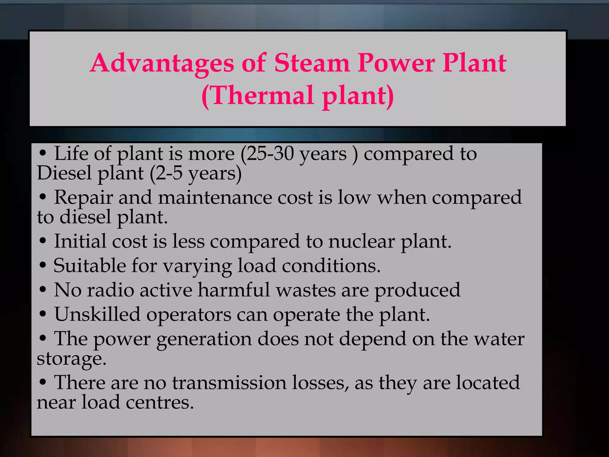 Advantages of Steam Power Plant
(Thermal plant)
• Life of plant is more (25-30 years ) compared to
Diesel plant (2-5 years)
• Repair and maintenance cost is low when compared
to diesel plant.
• Initial cost is less compared to nuclear plant.
• Suitable for varying load conditions.
• No radio active harmful wastes are produced
• Unskilled operators can operate the plant.
• The power generation does not depend on the water
storage.
• There are no transmission losses, as they are located
near load centres.
 