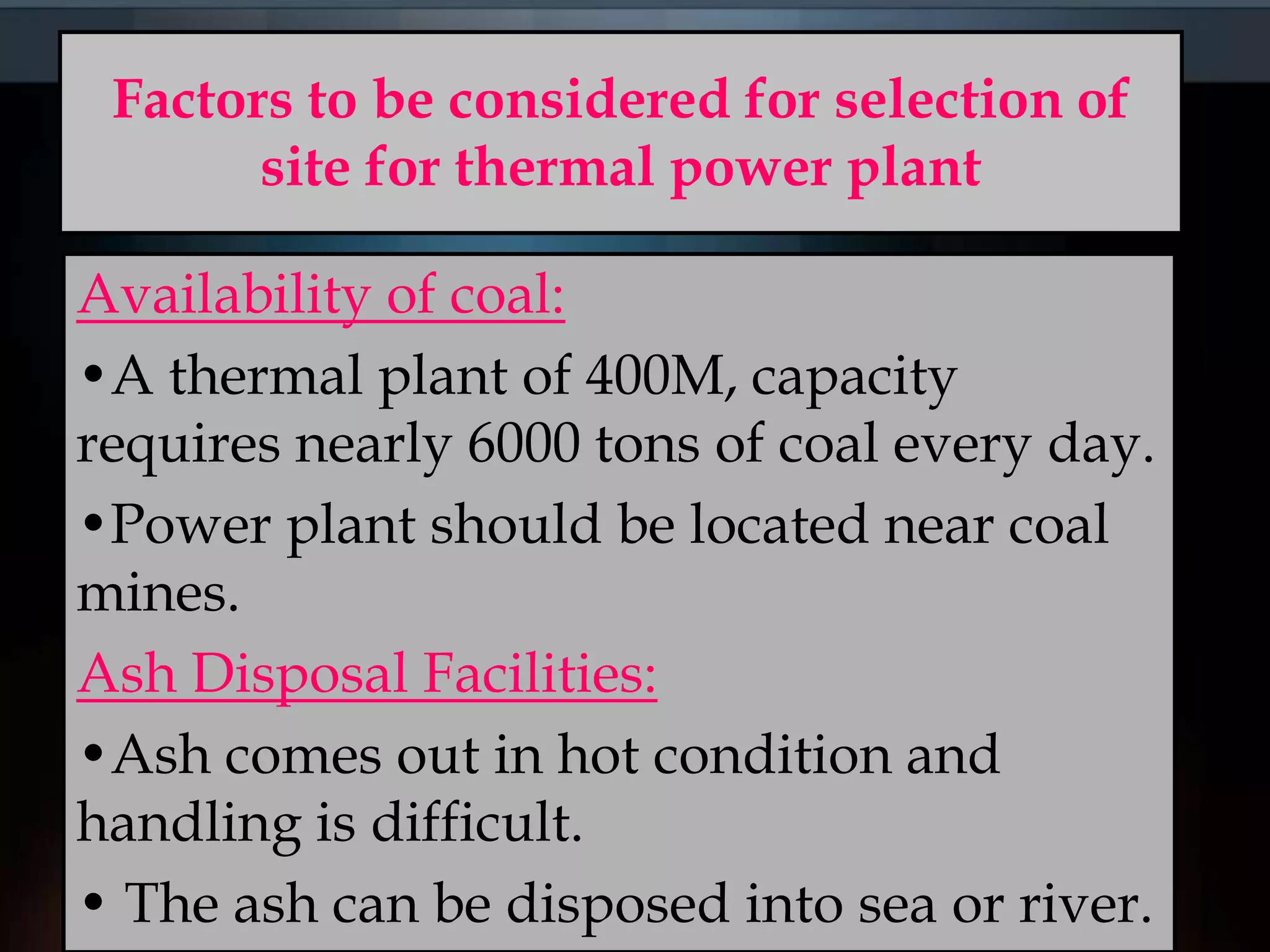 Factors to be considered for selection of
site for thermal power plant
Availability of coal:
•A thermal plant of 400M, capacity
requires nearly 6000 tons of coal every day.
•Power plant should be located near coal
mines.
Ash Disposal Facilities:
•Ash comes out in hot condition and
handling is difficult.
• The ash can be disposed into sea or river.
 