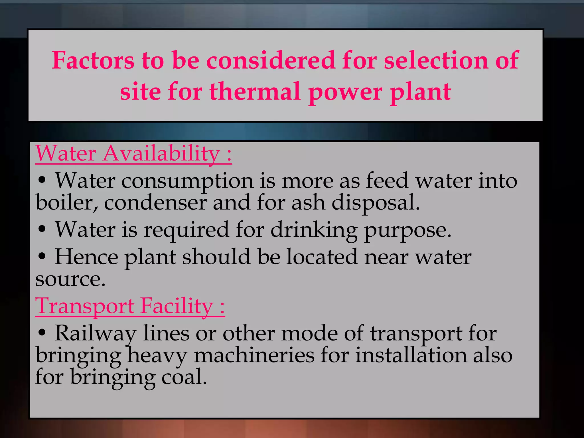 Factors to be considered for selection of
site for thermal power plant
Water Availability :
• Water consumption is more as feed water into
boiler, condenser and for ash disposal.
• Water is required for drinking purpose.
• Hence plant should be located near water
source.
Transport Facility :
• Railway lines or other mode of transport for
bringing heavy machineries for installation also
for bringing coal.
 