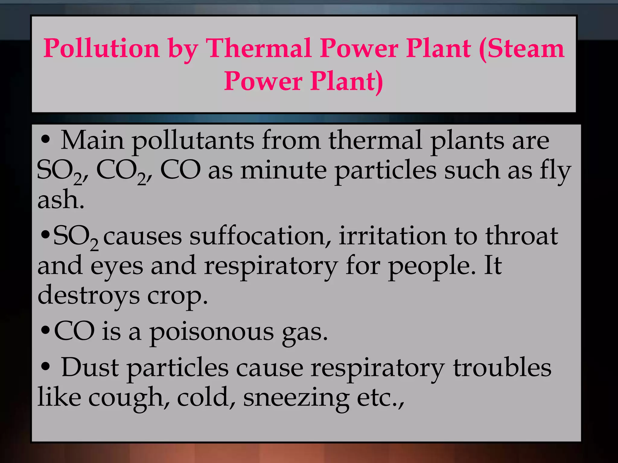 Pollution by Thermal Power Plant (Steam
Power Plant)
• Main pollutants from thermal plants are
SO2, CO2, CO as minute particles such as fly
ash.
•SO2 causes suffocation, irritation to throat
and eyes and respiratory for people. It
destroys crop.
•CO is a poisonous gas.
• Dust particles cause respiratory troubles
like cough, cold, sneezing etc.,
 