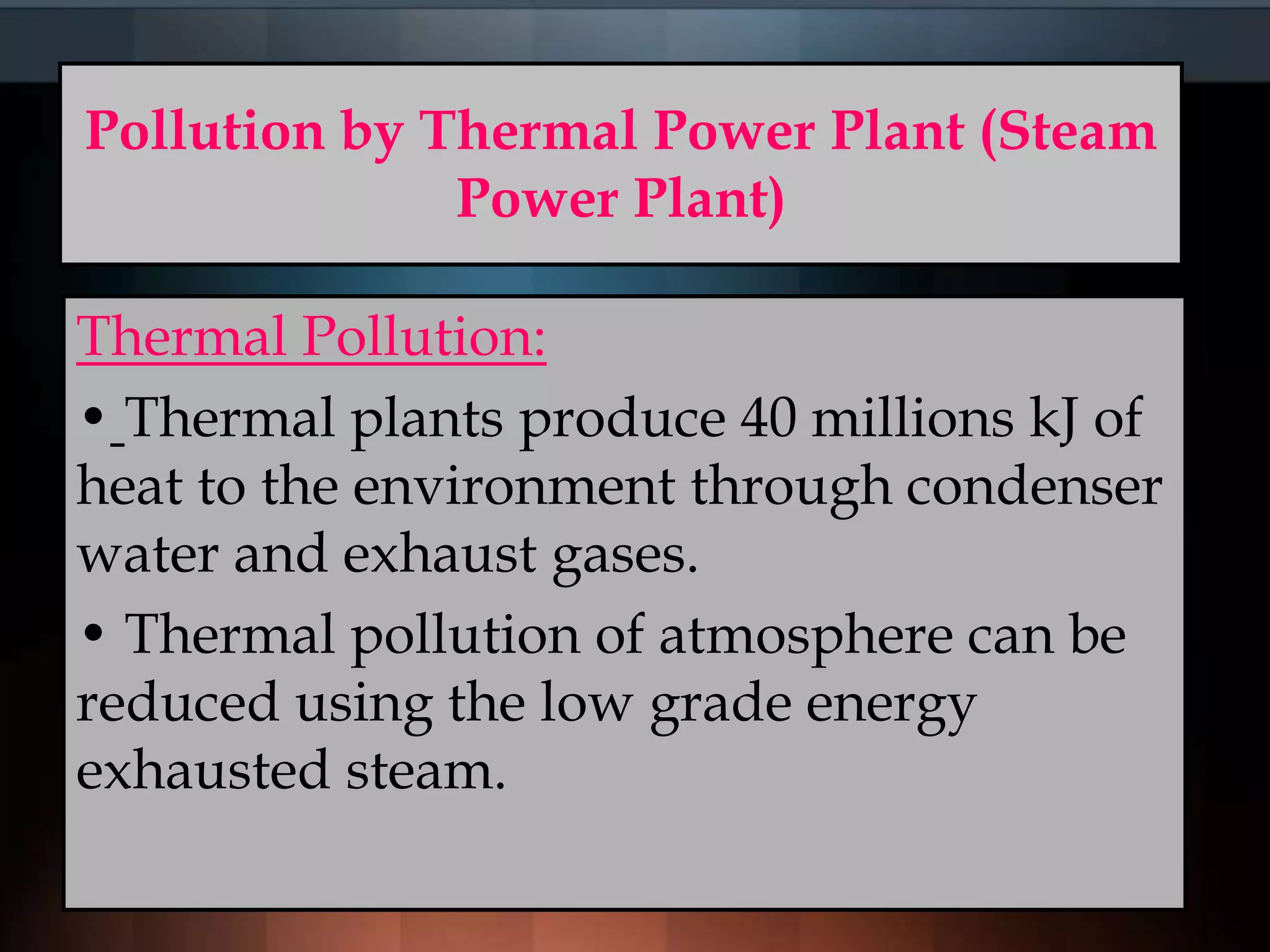 Pollution by Thermal Power Plant (Steam
Power Plant)
Thermal Pollution:
• Thermal plants produce 40 millions kJ of
heat to the environment through condenser
water and exhaust gases.
• Thermal pollution of atmosphere can be
reduced using the low grade energy
exhausted steam.
 
