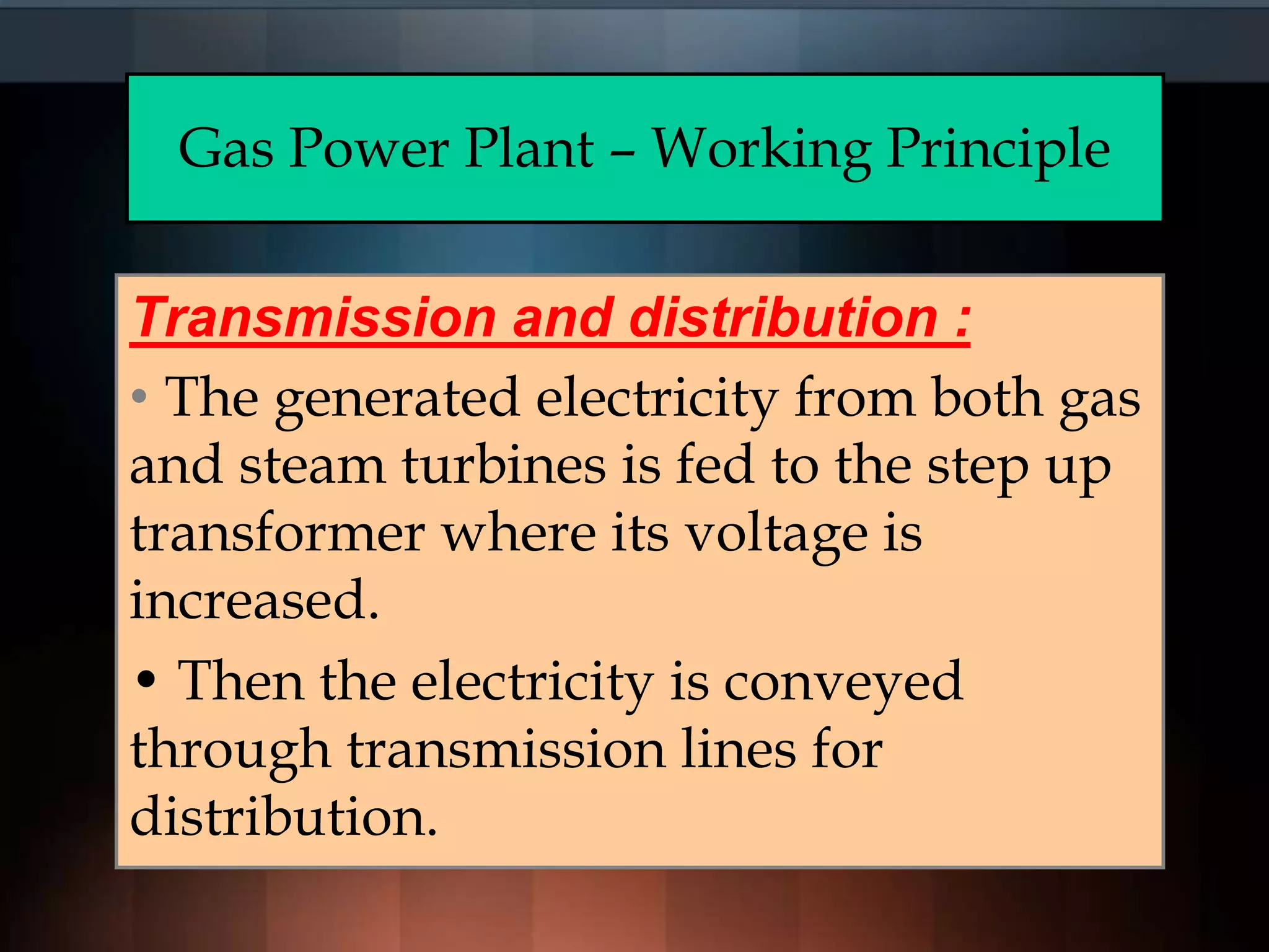 Gas Power Plant – Working Principle
Transmission and distribution :
• The generated electricity from both gas
and steam turbines is fed to the step up
transformer where its voltage is
increased.
• Then the electricity is conveyed
through transmission lines for
distribution.
 