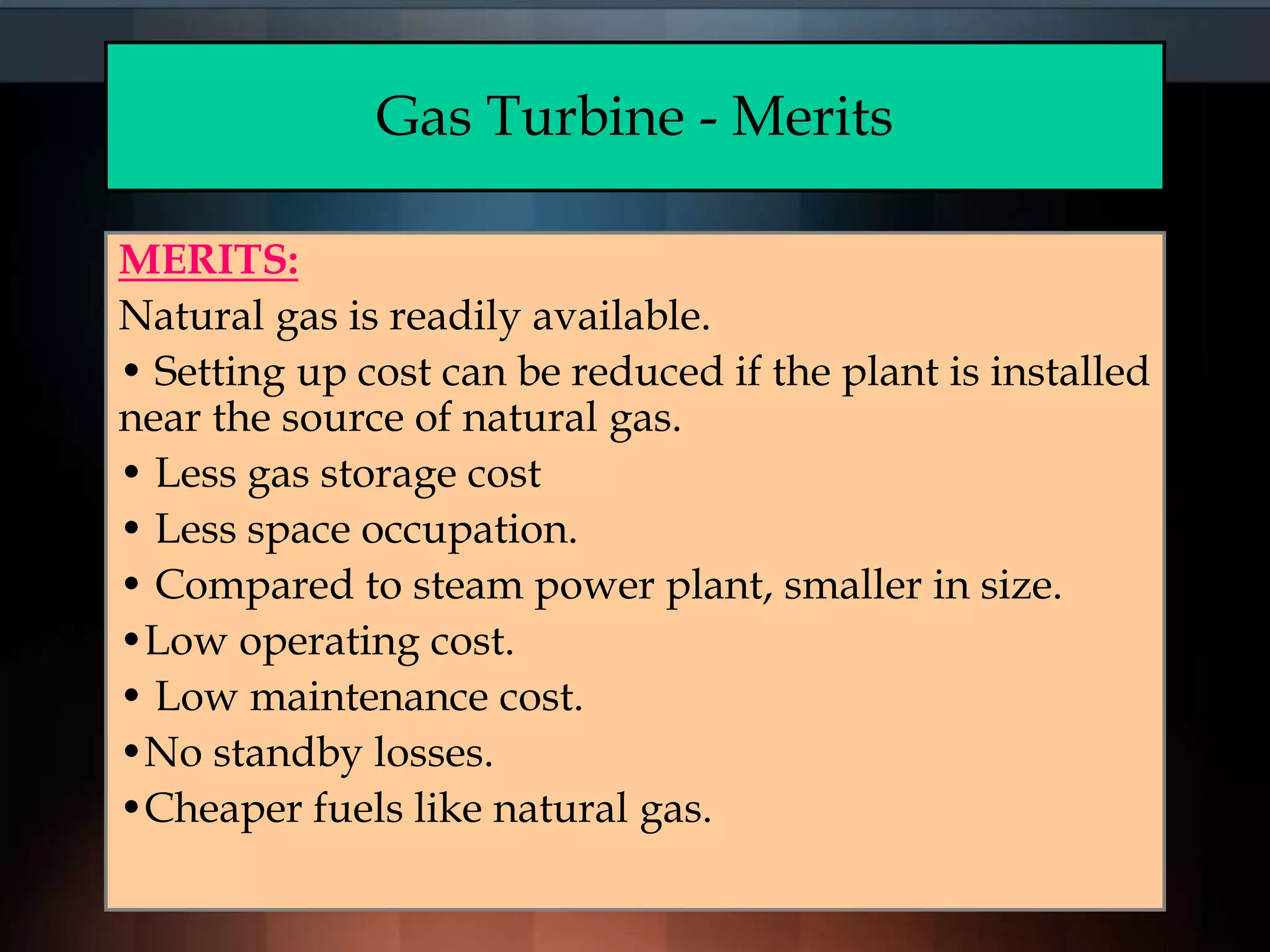 Gas Turbine - Merits
MERITS:
Natural gas is readily available.
• Setting up cost can be reduced if the plant is installed
near the source of natural gas.
• Less gas storage cost
• Less space occupation.
• Compared to steam power plant, smaller in size.
•Low operating cost.
• Low maintenance cost.
•No standby losses.
•Cheaper fuels like natural gas.
 