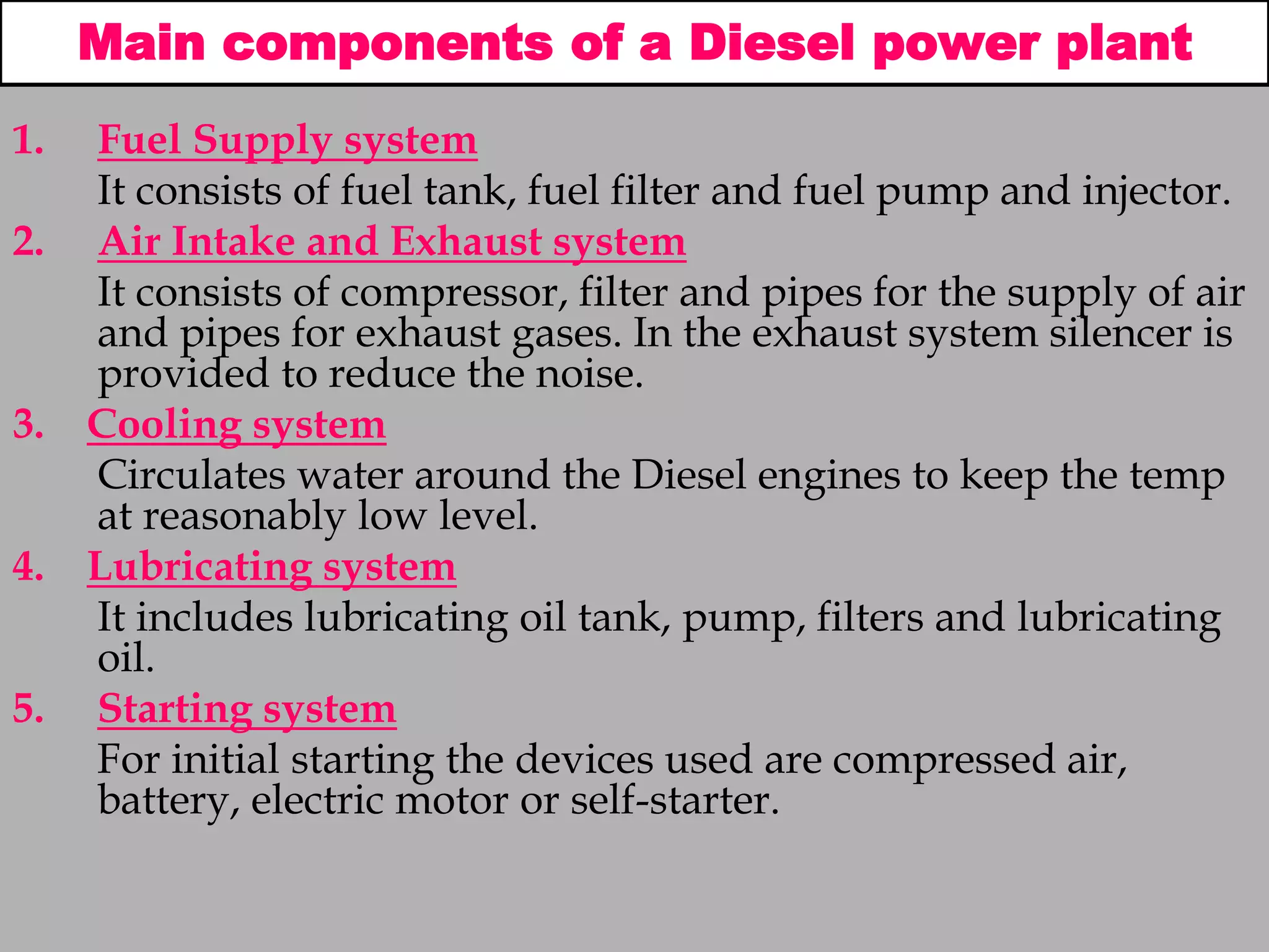Main components of a Diesel power plant
1. Fuel Supply system
It consists of fuel tank, fuel filter and fuel pump and injector.
2. Air Intake and Exhaust system
It consists of compressor, filter and pipes for the supply of air
and pipes for exhaust gases. In the exhaust system silencer is
provided to reduce the noise.
3. Cooling system
Circulates water around the Diesel engines to keep the temp
at reasonably low level.
4. Lubricating system
It includes lubricating oil tank, pump, filters and lubricating
oil.
5. Starting system
For initial starting the devices used are compressed air,
battery, electric motor or self-starter.
 