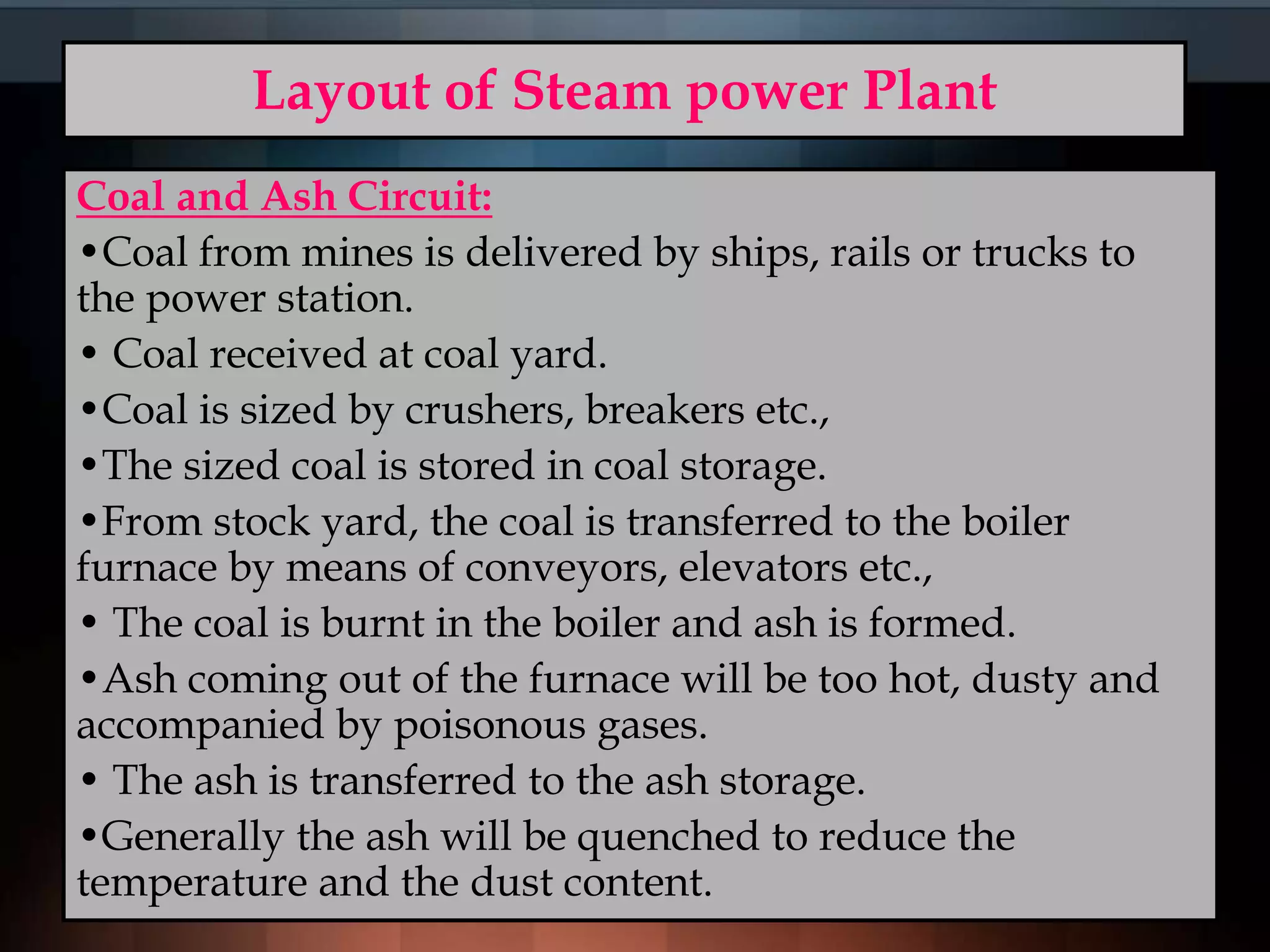Layout of Steam power Plant
Coal and Ash Circuit:
•Coal from mines is delivered by ships, rails or trucks to
the power station.
• Coal received at coal yard.
•Coal is sized by crushers, breakers etc.,
•The sized coal is stored in coal storage.
•From stock yard, the coal is transferred to the boiler
furnace by means of conveyors, elevators etc.,
• The coal is burnt in the boiler and ash is formed.
•Ash coming out of the furnace will be too hot, dusty and
accompanied by poisonous gases.
• The ash is transferred to the ash storage.
•Generally the ash will be quenched to reduce the
temperature and the dust content.
 