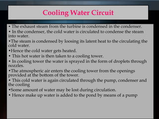 Cooling Water Circuit
• The exhaust steam from the turbine is condensed in the condenser.
• In the condenser, the cold water is circulated to condense the steam
into water.
•The steam is condensed by loosing its latent heat to the circulating the
cold water.
•Hence the cold water gets heated.
• This hot water is then taken to a cooling tower.
• In cooling tower the water is sprayed in the form of droplets through
nozzles.
•The atmospheric air enters the cooling tower from the openings
provided at the bottom of the tower.
• This cold water is again circulated through the pump, condenser and
the cooling
•Some amount of water may be lost during circulation.
• Hence make up water is added to the pond by means of a pump
 