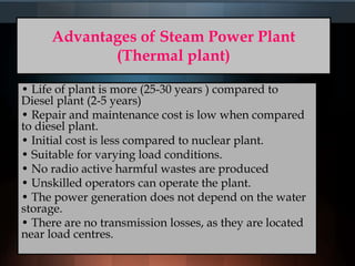 Advantages of Steam Power Plant
(Thermal plant)
• Life of plant is more (25-30 years ) compared to
Diesel plant (2-5 years)
• Repair and maintenance cost is low when compared
to diesel plant.
• Initial cost is less compared to nuclear plant.
• Suitable for varying load conditions.
• No radio active harmful wastes are produced
• Unskilled operators can operate the plant.
• The power generation does not depend on the water
storage.
• There are no transmission losses, as they are located
near load centres.
 