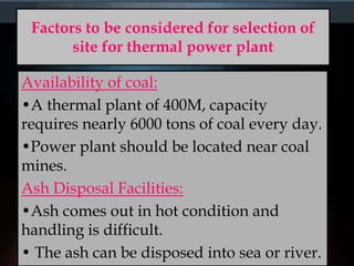 Factors to be considered for selection of
site for thermal power plant
Availability of coal:
•A thermal plant of 400M, capacity
requires nearly 6000 tons of coal every day.
•Power plant should be located near coal
mines.
Ash Disposal Facilities:
•Ash comes out in hot condition and
handling is difficult.
• The ash can be disposed into sea or river.
 