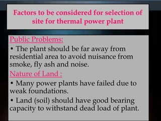 Factors to be considered for selection of
site for thermal power plant
Public Problems:
• The plant should be far away from
residential area to avoid nuisance from
smoke, fly ash and noise.
Nature of Land :
• Many power plants have failed due to
weak foundations.
• Land (soil) should have good bearing
capacity to withstand dead load of plant.
 