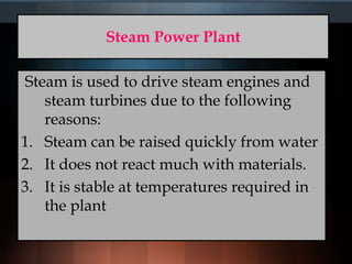 Steam Power Plant
Steam is used to drive steam engines and
steam turbines due to the following
reasons:
1. Steam can be raised quickly from water
2. It does not react much with materials.
3. It is stable at temperatures required in
the plant
 
