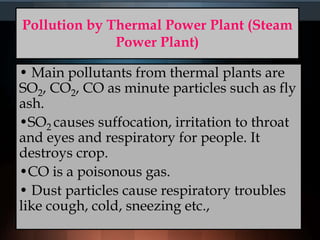 Pollution by Thermal Power Plant (Steam
Power Plant)
• Main pollutants from thermal plants are
SO2, CO2, CO as minute particles such as fly
ash.
•SO2 causes suffocation, irritation to throat
and eyes and respiratory for people. It
destroys crop.
•CO is a poisonous gas.
• Dust particles cause respiratory troubles
like cough, cold, sneezing etc.,
 