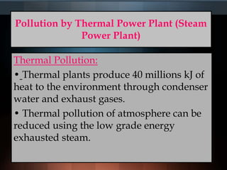 Pollution by Thermal Power Plant (Steam
Power Plant)
Thermal Pollution:
• Thermal plants produce 40 millions kJ of
heat to the environment through condenser
water and exhaust gases.
• Thermal pollution of atmosphere can be
reduced using the low grade energy
exhausted steam.
 
