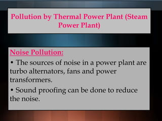 Pollution by Thermal Power Plant (Steam
Power Plant)
Noise Pollution:
• The sources of noise in a power plant are
turbo alternators, fans and power
transformers.
• Sound proofing can be done to reduce
the noise.
 