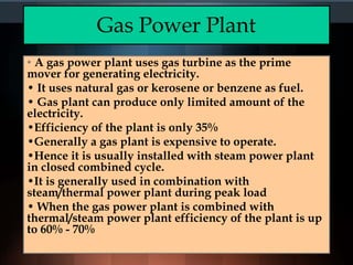 Gas Power Plant
• A gas power plant uses gas turbine as the prime
mover for generating electricity.
• It uses natural gas or kerosene or benzene as fuel.
• Gas plant can produce only limited amount of the
electricity.
•Efficiency of the plant is only 35%
•Generally a gas plant is expensive to operate.
•Hence it is usually installed with steam power plant
in closed combined cycle.
•It is generally used in combination with
steam/thermal power plant during peak load
• When the gas power plant is combined with
thermal/steam power plant efficiency of the plant is up
to 60% - 70%
 