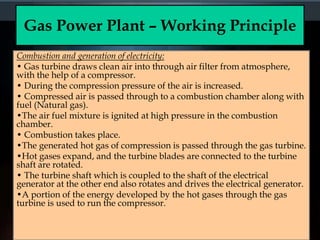 Gas Power Plant – Working Principle
Combustion and generation of electricity:
• Gas turbine draws clean air into through air filter from atmosphere,
with the help of a compressor.
• During the compression pressure of the air is increased.
• Compressed air is passed through to a combustion chamber along with
fuel (Natural gas).
•The air fuel mixture is ignited at high pressure in the combustion
chamber.
• Combustion takes place.
•The generated hot gas of compression is passed through the gas turbine.
•Hot gases expand, and the turbine blades are connected to the turbine
shaft are rotated.
• The turbine shaft which is coupled to the shaft of the electrical
generator at the other end also rotates and drives the electrical generator.
•A portion of the energy developed by the hot gases through the gas
turbine is used to run the compressor.
 