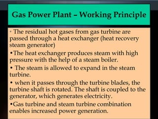Gas Power Plant – Working Principle
• The residual hot gases from gas turbine are
passed through a heat exchanger (heat recovery
steam generator)
•The heat exchanger produces steam with high
pressure with the help of a steam boiler.
• The steam is allowed to expand in the steam
turbine.
• when it passes through the turbine blades, the
turbine shaft is rotated. The shaft is coupled to the
generator, which generates electricity.
•Gas turbine and steam turbine combination
enables increased power generation.
 