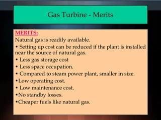 Gas Turbine - Merits
MERITS:
Natural gas is readily available.
• Setting up cost can be reduced if the plant is installed
near the source of natural gas.
• Less gas storage cost
• Less space occupation.
• Compared to steam power plant, smaller in size.
•Low operating cost.
• Low maintenance cost.
•No standby losses.
•Cheaper fuels like natural gas.
 