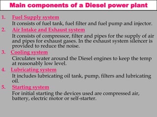 Main components of a Diesel power plant
1. Fuel Supply system
It consists of fuel tank, fuel filter and fuel pump and injector.
2. Air Intake and Exhaust system
It consists of compressor, filter and pipes for the supply of air
and pipes for exhaust gases. In the exhaust system silencer is
provided to reduce the noise.
3. Cooling system
Circulates water around the Diesel engines to keep the temp
at reasonably low level.
4. Lubricating system
It includes lubricating oil tank, pump, filters and lubricating
oil.
5. Starting system
For initial starting the devices used are compressed air,
battery, electric motor or self-starter.
 