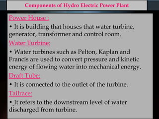 Components of Hydro Electric Power Plant
Power House :
• It is building that houses that water turbine,
generator, transformer and control room.
Water Turbine:
• Water turbines such as Pelton, Kaplan and
Francis are used to convert pressure and kinetic
energy of flowing water into mechanical energy.
Draft Tube:
• It is connected to the outlet of the turbine.
Tailrace:
• It refers to the downstream level of water
discharged from turbine.
 