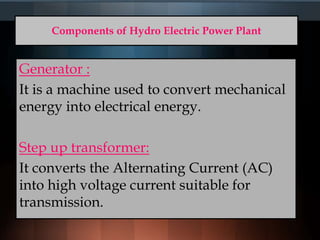 Components of Hydro Electric Power Plant
Generator :
It is a machine used to convert mechanical
energy into electrical energy.
Step up transformer:
It converts the Alternating Current (AC)
into high voltage current suitable for
transmission.
 