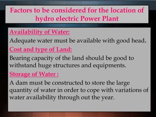 Factors to be considered for the location of
hydro electric Power Plant
Availability of Water:
Adequate water must be available with good head.
Cost and type of Land:
Bearing capacity of the land should be good to
withstand huge structures and equipments.
Storage of Water :
A dam must be constructed to store the large
quantity of water in order to cope with variations of
water availability through out the year.
 