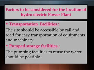 Factors to be considered for the location of
hydro electric Power Plant
• Transportation Facilities :
The site should be accessible by rail and
road for easy transportation of equipments
and machinery.
• Pumped storage facilities :
The pumping facilities to reuse the water
should be possible.
 